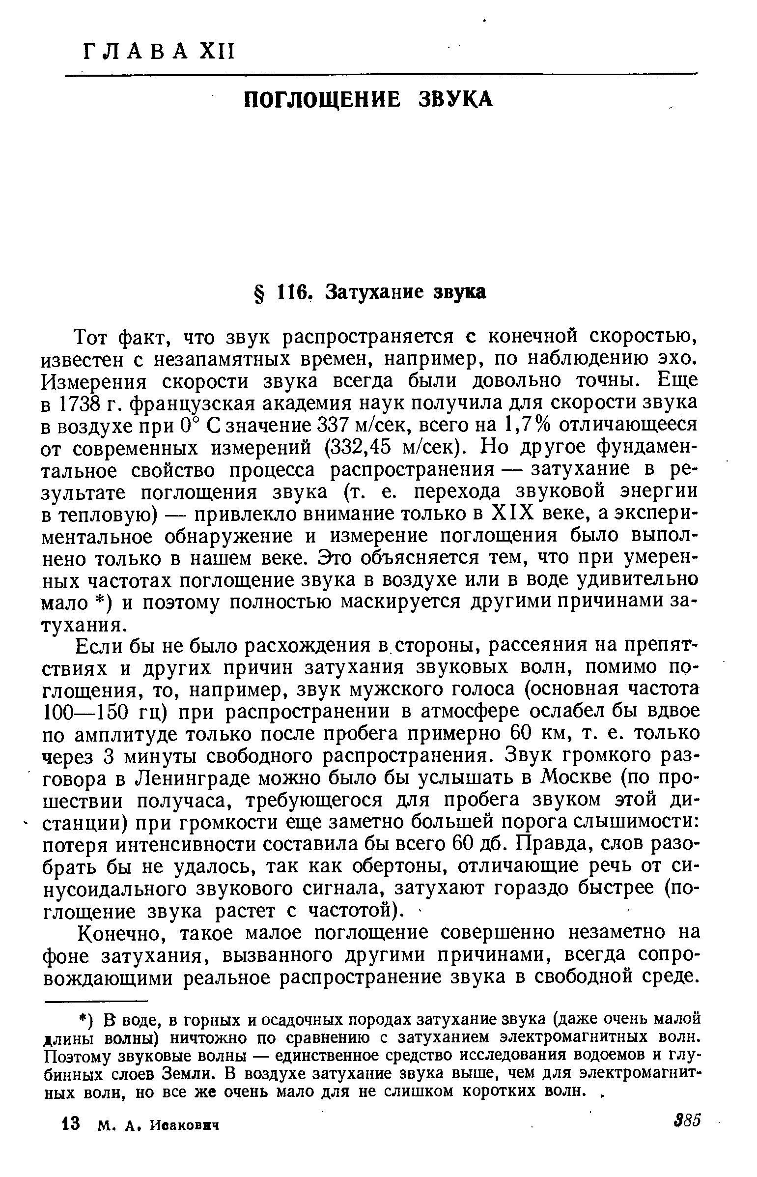 Тот факт, что звук распространяется с конечной скоростью, известен с незапамятных времен, например, по наблюдению эхо. Измерения скорости звука всегда были довольно точны. Еще в 1738 г. французская академия наук получила для скорости звука в воздухе при 0° С значение 337 м/сек, всего на 1,7% отличающееся от современных измерений (332,45 м/сек). Но другое фундаментальное свойство процесса распространения — затухание в результате поглощения звука (т. е. перехода звуковой энергии в тепловую) — привлекло внимание только в XIX веке, а экспериментальное обнаружение и измерение поглощения было выполнено только в нашем веке. Это объясняется тем, что при умеренных частотах поглощение звука в воздухе или в воде удивительно мало ) и поэтому полностью маскируется другими причинами затухания.
