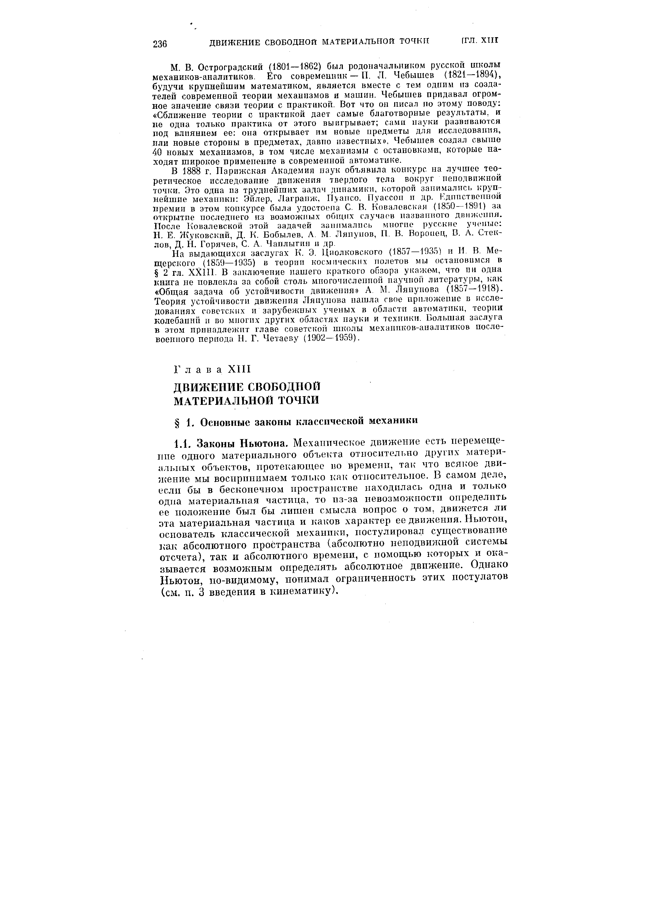 Остроградский (1801—1862) был родоначальником русской школы механиков-аналитиков. Его современник — П. Л. Чебышев (1821—1894), будучи крупнейшим математиком, является вместе с тем одппм из создателей современной теории механизмов и машин. Чебышев придавал огромное значение связи теории с практикой. Вот что он писа.л но этому поводу Сближение теории с практикой дает самые благотворные результаты, н не одна только практика от этого выигрывает сами науки развиваются под влиянием ее она открывает им новые предметы для исследования, или новые стороны в предметах, давно известных . Чебышев создал свьппе 40 новых механизмов, в том числе механизмы с остановками, которые находят широкое применение в современной автоматике.
