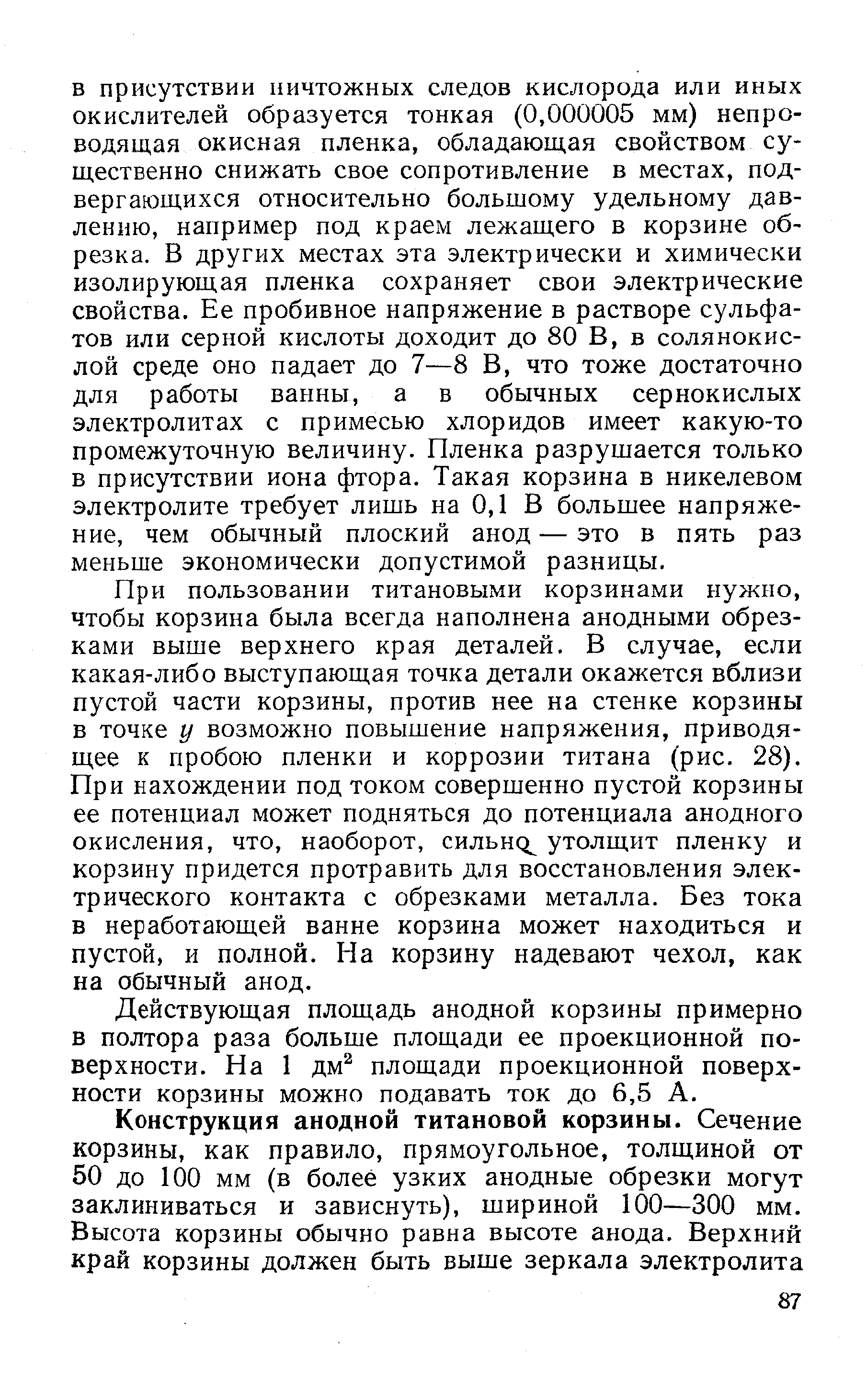 При пользовании титановыми корзинами нужно, чтобы корзина была всегда наполнена анодными обрезками выше верхнего края деталей, В случае, если какая-либо выступающая точка детали окажется вблизи пустой части корзины, против нее на стенке корзины в точке у возможно повышение напряжения, приводящее к пробою пленки и коррозии титана (рис. 28). При нахождении под током совершенно пустой корзины ее потенциал может подняться до потенциала анодного окисления, что, наоборот, сильно утолщит пленку и корзину придется протравить для восстановления электрического контакта с обрезками металла. Без тока в неработающей ванне корзина может находиться и пустой, и полной. На корзину надевают чехол, как на обычный анод.
