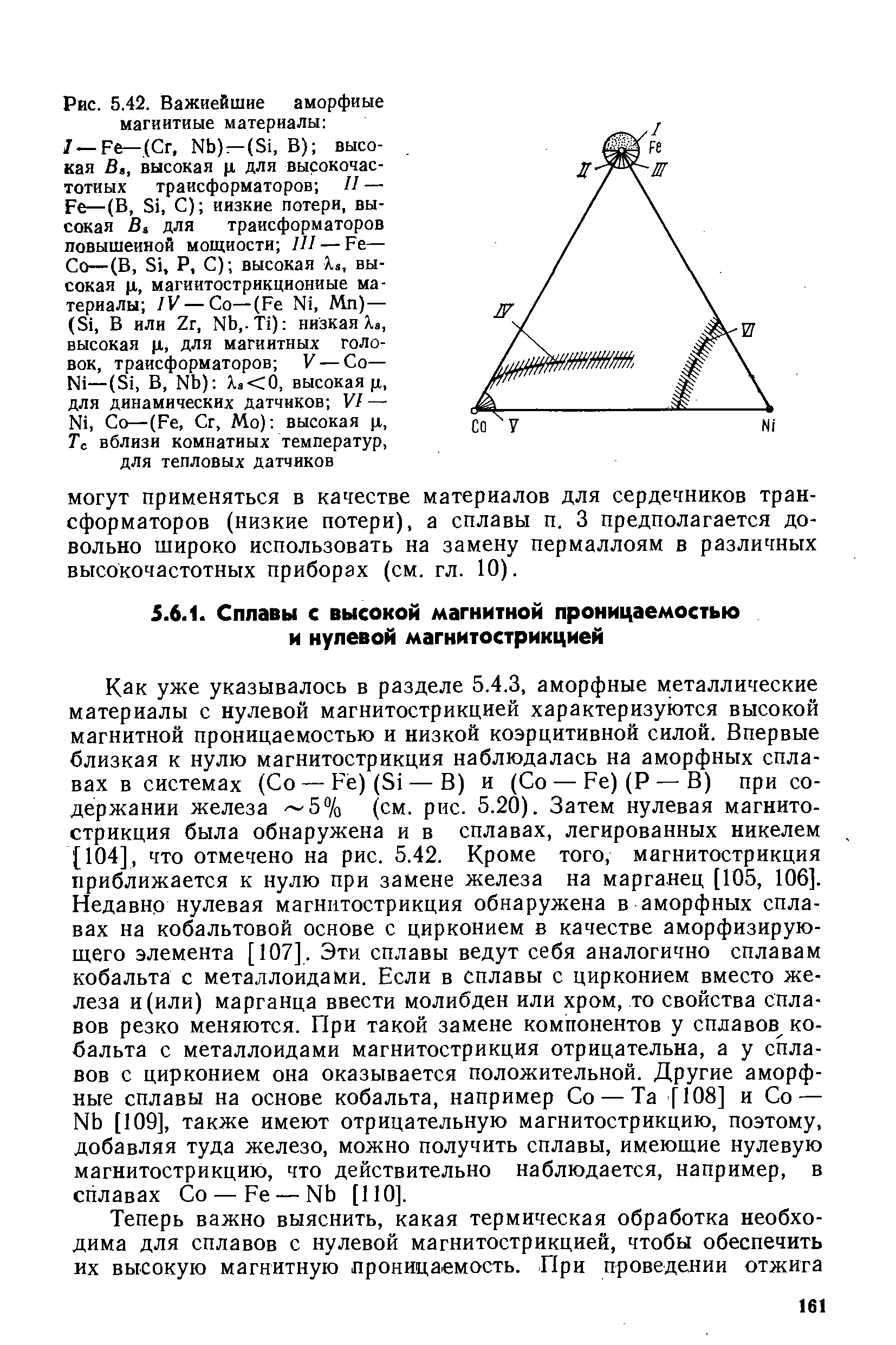 Как уже указывалось в разделе 5.4.3, аморфные металлические материалы с нулевой магнитострикцией характеризуются высокой магнитной проницаемостью и низкой коэрцитивной силой. Впервые близкая к нулю магнитострикция наблюдалась на аморфных сплавах в системах (Со —Fe)(Si — В) и (Со —Fe)(P —В) при содержании железа 5% (см. рис. 5.20). Затем нулевая магнитострикция была обнаружена и в сплавах, легированных никелем [104], что отмечено на рис. 5.42. Кроме того, магнитострикция приближается к нулю при замене железа на марганец [105, 106]. Недавно нулевая магнитострикция обнаружена в аморфных сплавах на кобальтовой основе с цирконием в качестве аморфизирую-щего элемента [107]. Эти сплавы ведут себя аналогично сплавам кобальта с металлоидами. Если в сплавы с цирконием вместо железа и (или) марганца ввести молибден или хром, то свойства сплавов резко меняются. При такой замене компонентов у сплавов кобальта с металлоидами магнитострикция отрицательна, а у сплавов с цирконием она оказывается положительной. Другие аморфные сплавы на основе кобальта, например Со — Та [108] и Со — Nb [109], также имеют отрицательную магнитострикцию, поэтому, добавляя туда железо, можно получить сплавы, имеющие нулевую магнитострикцию, что действительно наблюдается, например, в сплавах Со — Fe — Nb [ПО].
