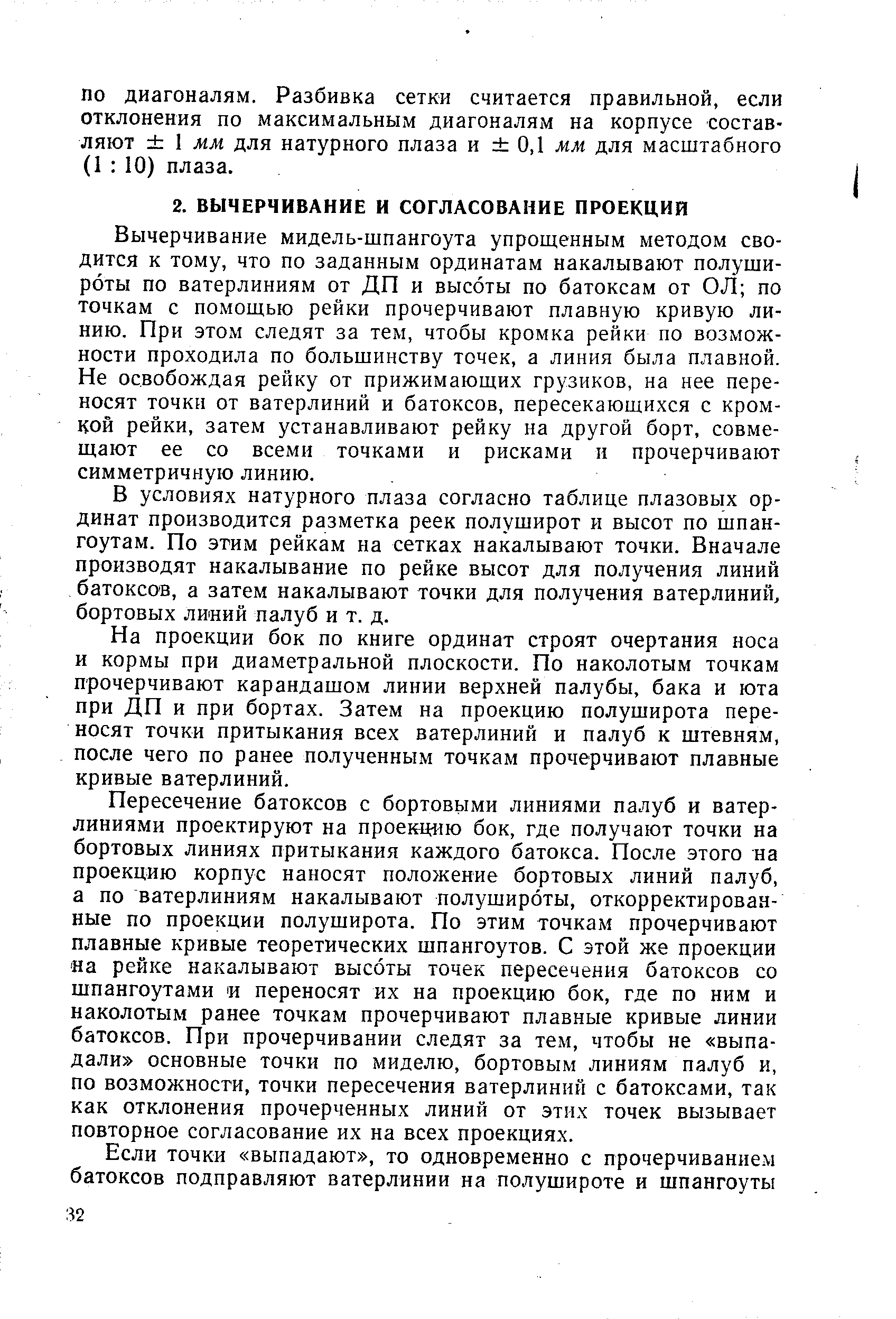 Вычерчивание мидель-шпангоута упрощенным методом сводится к тому, что по заданным ординатам накалывают полуши-роты по ватерлиниям от ДП и высоты по батоксам от ОЛ по точкам с помощью рейки прочерчивают плавную кривую линию. При этом следят за тем, чтобы кромка рейки по возможности проходила по большинству точек, а линия была плавной. Не освобождая рейку от прижимающих грузиков, на нее переносят точки от ватерлиний и батоксов, пересекающихся с кромкой рейки, затем устанавливают рейку на другой борт, совмещают ее со всеми точками и рисками и прочерчивают симметричную линию.
