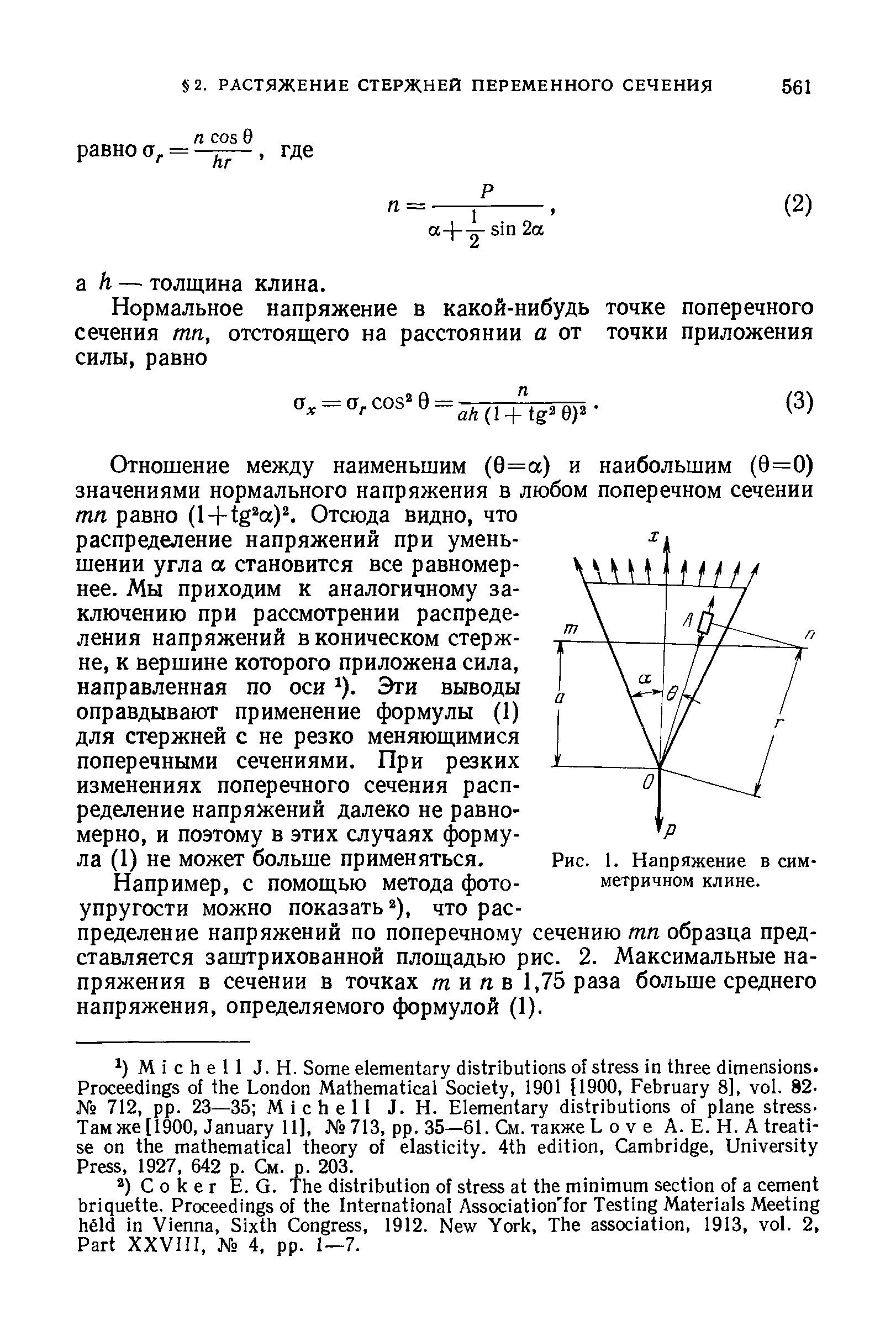 Отношение между наименьшим (0=а) и наибольшим (9=0) значениями нормального напряжения в любом поперечном сечении тп равно (l + tg a) Отсюда видно, что распределение напряжений при уменьшении угла а становится все равномернее. Мы приходим к аналогичному заключению при рассмотрении распределения напряжений в коническом стержне, к вершине которого приложена сила, направленная по оси ). Эти выводы оправдывают применение формулы (1) для стержней с не резко меняющимися поперечными сечениями. При резких изменениях поперечного сечения распределение напряжений далеко не равномерно, и поэтому в этих случаях формула (1) не может больше применяться.
