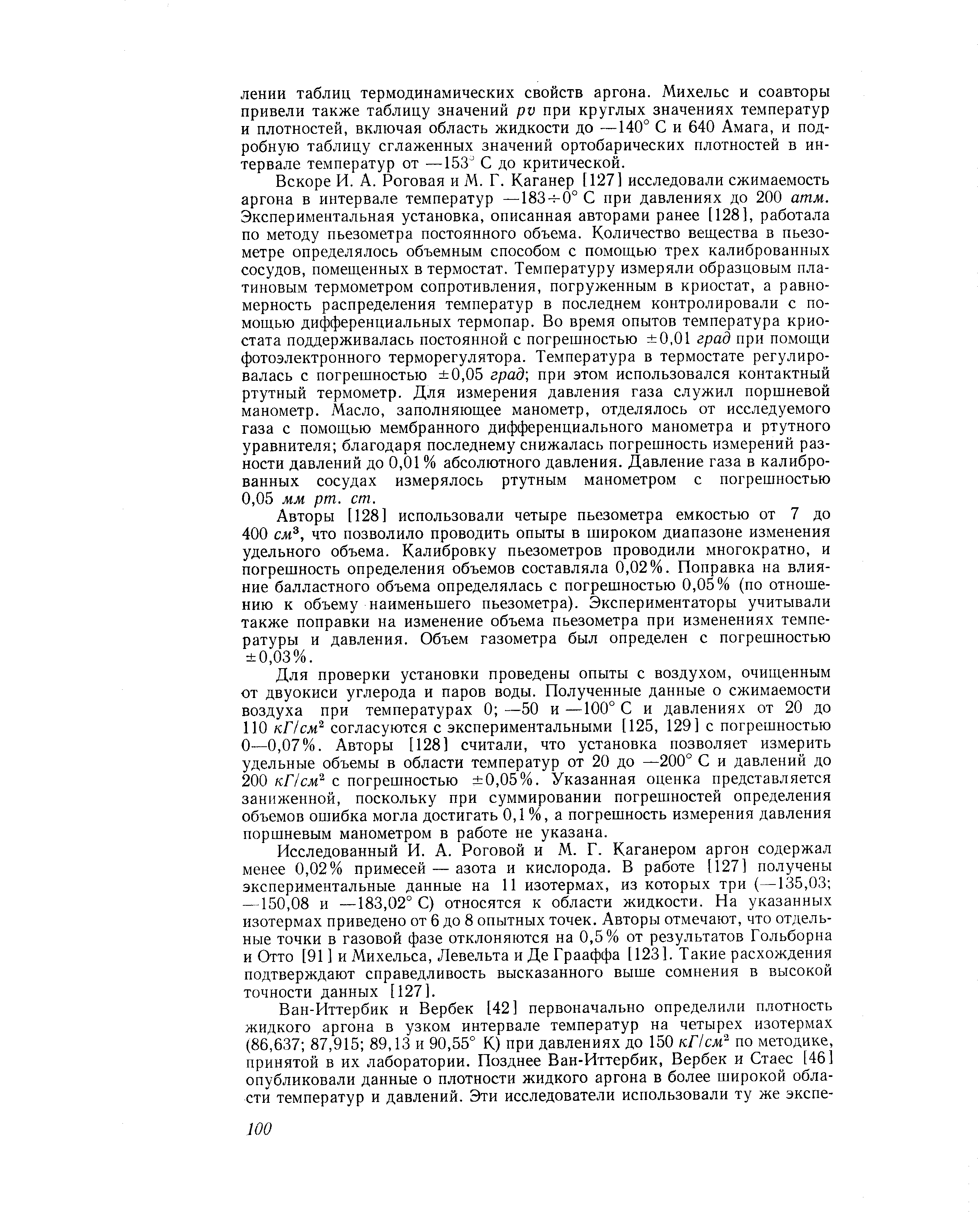 Вскоре И. А. Роговая и М. Г. Каганер [127] исследовали сжимаемость аргона в интервале температур —183- 0° С при давлениях до 200 атм. Экспериментальная установка, описанная авторами ранее [128], работала по методу пьезометра постоянного объема. Количество вещества в пьезометре определялось объемным способом с помощью трех калиброванных сосудов, помещенных в термостат. Температуру измеряли образцовым платиновым термометром сопротивления, погруженным в криостат, а равномерность распределения температур в последнем контролировали с помощью дифференциальных термопар. Во время опытов температура криостата поддерживалась постоянной с погрешностью 0,01 град при помощи фотоэлектронного терморегулятора. Температура в термостате регулировалась с погрешностью 0,05 град при этом использовался контактный ртутный термометр. Для измерения давления газа служил поршневой манометр. Масло, заполняющее манометр, отделялось от исследуемого газа с помощью мембранного дифференциального манометра и ртутного уравнителя благодаря последнему снижалась погрешность измерений разности давлений до 0,01 % абсолютного давления. Давление газа в калиброванных сосудах измерялось ртутным манометром с погрешностью 0,05 мм рт. ст.
