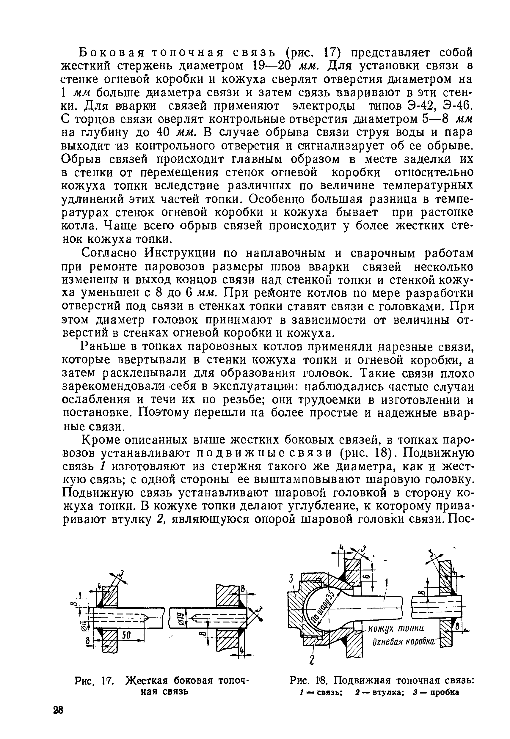 Боковая топочная связь (рис. 17) представляет собой жесткий стержень диаметром 19—20 мм. Для установки связи в стенке огневой коробки и кожуха сверлят отверстия диаметром на 1 мм больше диаметра связи и затем связь вваривают в эти стенки. Для вварии связей применяют электроды типов Э-42, Э-46. С торцов связи сверлят контрольные отверстия диаметром 5—8 мм на глубину до 40 мм. В случае обрыва связи струя воды и пара выходит из контрольного отверстия и сигнализирует об ее обрыве. Обрыв связей происходит главным образом в месте заделки их в стенки от перемещения стенок огневой коробки относительно кожуха топки вследствие различных по величине температурных удлинений этих частей топки. Особенно большая разница в температурах стенок огневой коробки и кожуха бывает при растопке котла. Чаще всего обрыв связей происходит у более жестких стенок кожуха топки.
