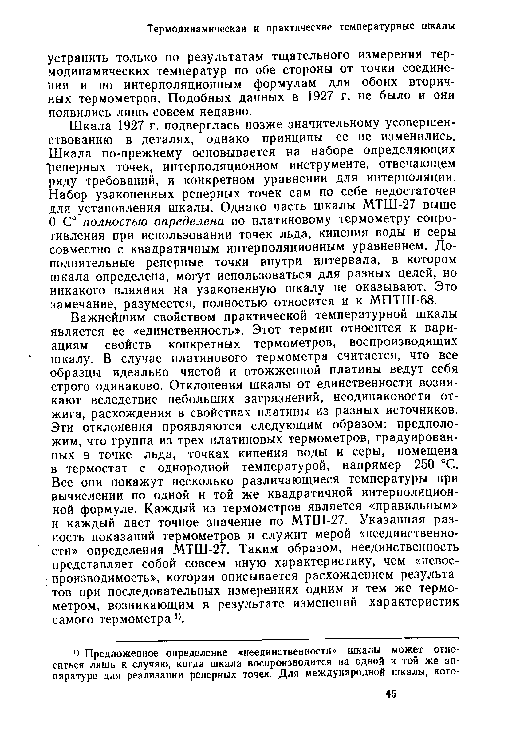 Шкала 1927 г. подверглась позже значительному усовершенствованию в деталях, однако принципы ее не изменились. Шкала по-прежнему основывается на наборе определяющих реперных точек, интерполяционном инструменте, отвечающем ряду требований, и конкретном уравнении для интерполяции. Набор узаконенных реперных точек сам по себе недостаточен для установления щкалы. Однако часть шкалы МТШ-27 выше О С° полностью определена по платиновому термометру сопротивления при использовании точек льда, кипения воды и серы совместно с квадратичным интерполяционным уравнением. Дополнительные реперные точки внутри интервала, в котором шкала определена, могут использоваться для разных целей, но никакого влияния на узаконенную шкалу не оказывают. Это замечание, разумеется, полностью относится и к МПТШ-68.
