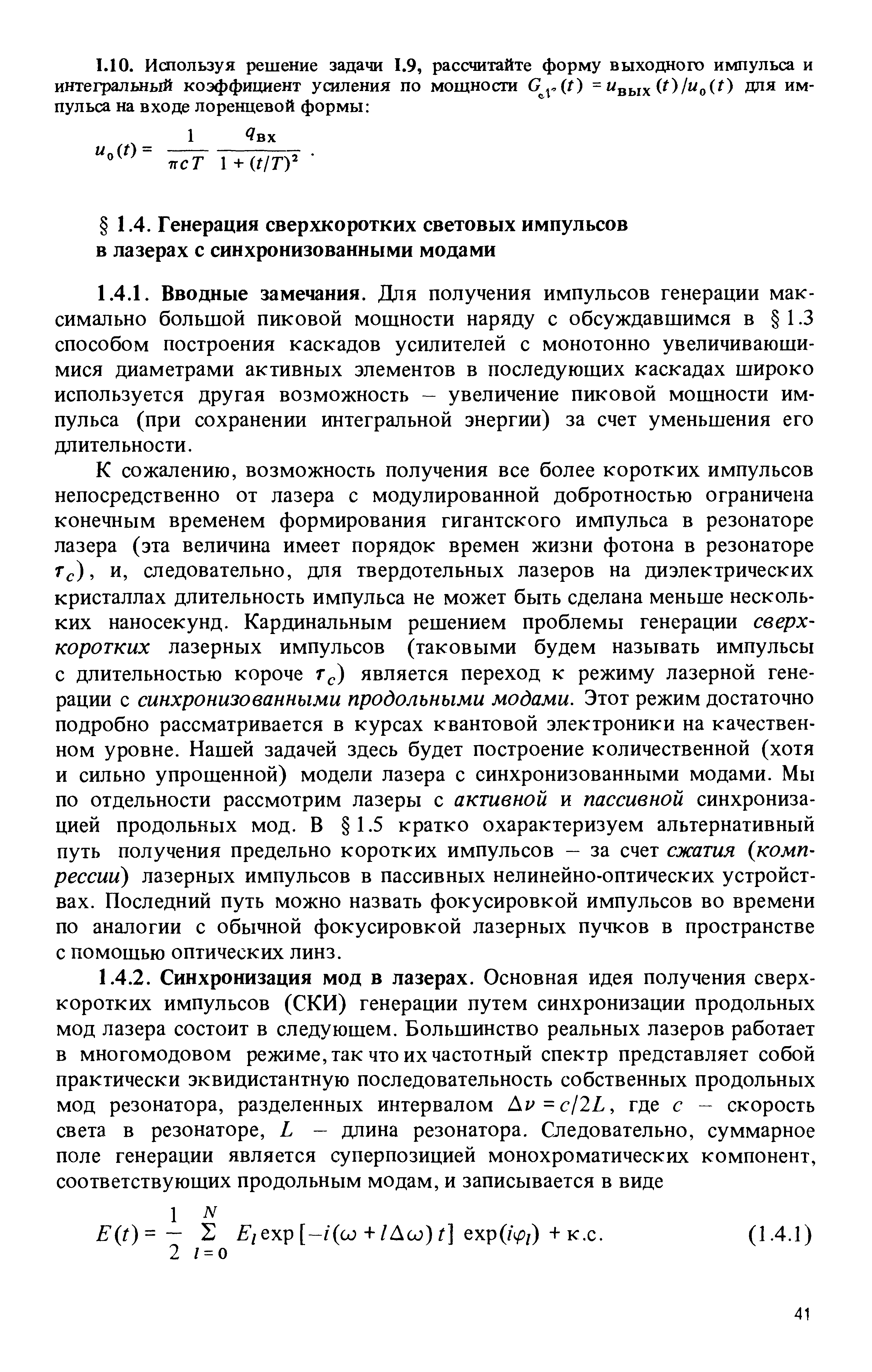 К сожалению, возможность получения все более коротких импульсов непосредственно от лазера с модулированной добротностью ограничена конечным временем формирования гигантского импульса в резонаторе лазера (эта величина имеет порядок времен жизни фотона в резонаторе Тс), и, следовательно, для твердотельных лазеров на диэлектрических кристаллах длительность импульса не может быть сделана меньше несколь-ких наносекунд. Кардинальным решением проблемы генерации сверхкоротких лазерных импульсов (таковыми будем назьшать импульсы с длительностью короче г ) является переход к режиму лазерной генерации с синхронизованными продольными модами. Этот режим достаточно подробно рассматривается в курсах квантовой электроники на качественном уровне. Нашей задачей здесь будет построение количественной (хотя и сильно упрошенной) модели лазера с синхронизованными модами. Мы по отдельности рассмотрим лазеры с активной и пассивной синхронизацией продольных мод. В 1.5 кратко охарактеризуем альтернативный путь получения предельно коротких импульсов — за счет сжатия компрессии) лазерных импульсов в пассивных нелинейно-оптических устройствах. Последний путь можно назвать фокусировкой импульсов во времени по аналогии с обычной фокусировкой лазерных пучков в пространстве с помошью оптических линз.
