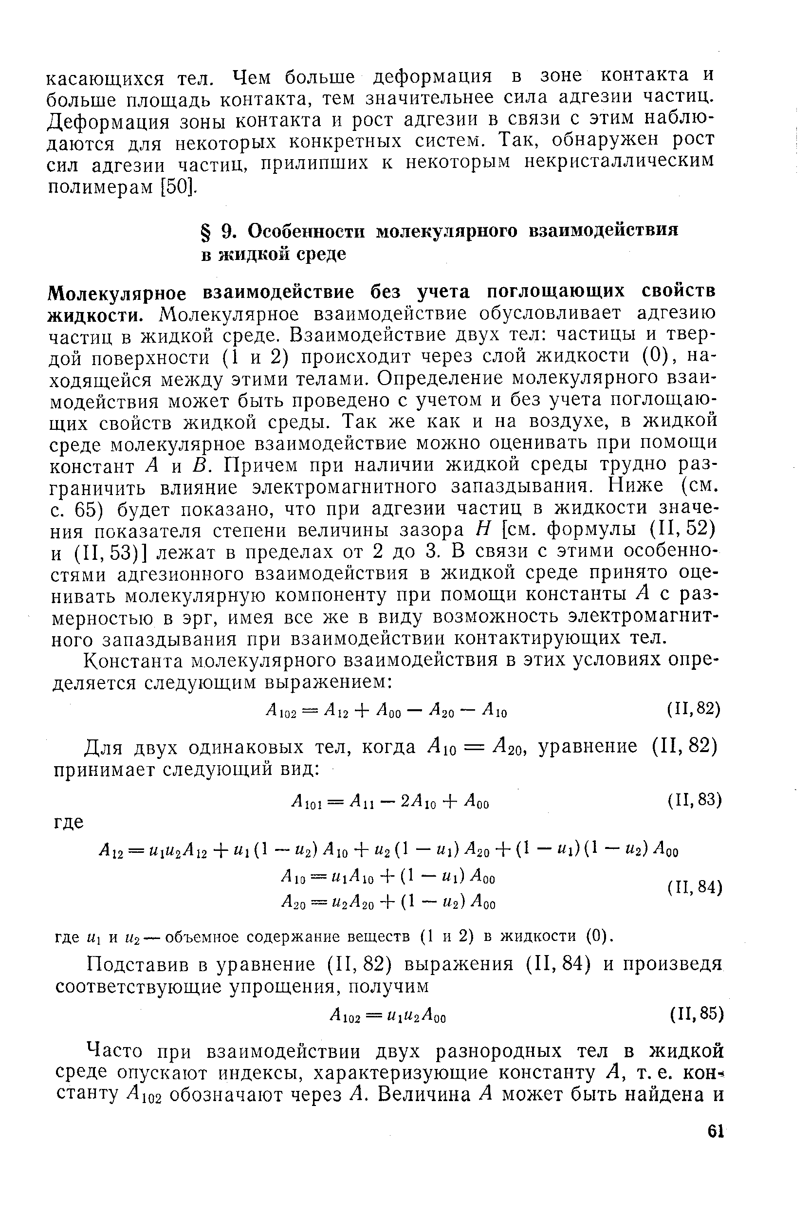 Молекулярное взаимодействие без учета поглощающих свойств жидкости. Молекулярное взаимодействие обусловливает адгезию частиц в жидкой среде. Взаимодействие двух тел частицы и твердой поверхности (1 и 2) происходит через слой жидкости (0), находящейся между этими телами. Определение молекулярного взаимодействия может быть проведено с учетом и без учета поглощающих свойств жидкой среды. Так же как и на воздухе, в жидкой среде молекулярное взаимодействие можно оценивать при помощи констант А м В. Причем при наличии жидкой среды трудно разграничить влияние электромагнитного запаздывания. Ниже (см. с. 65) будет показано, что ири адгезии частиц в жидкости значения показателя степени величины зазора Н [см. формулы (11,52) и (11,53)] лежат в пределах от 2 до 3. В связи с этими особенностями адгезионного взаимодействия в жидкой среде принято оценивать молекулярную компоненту при помощи константы А с размерностью в эрг, имея все же в виду возможность электромагнитного запаздывания при взаимодействии контактирующих тел.
