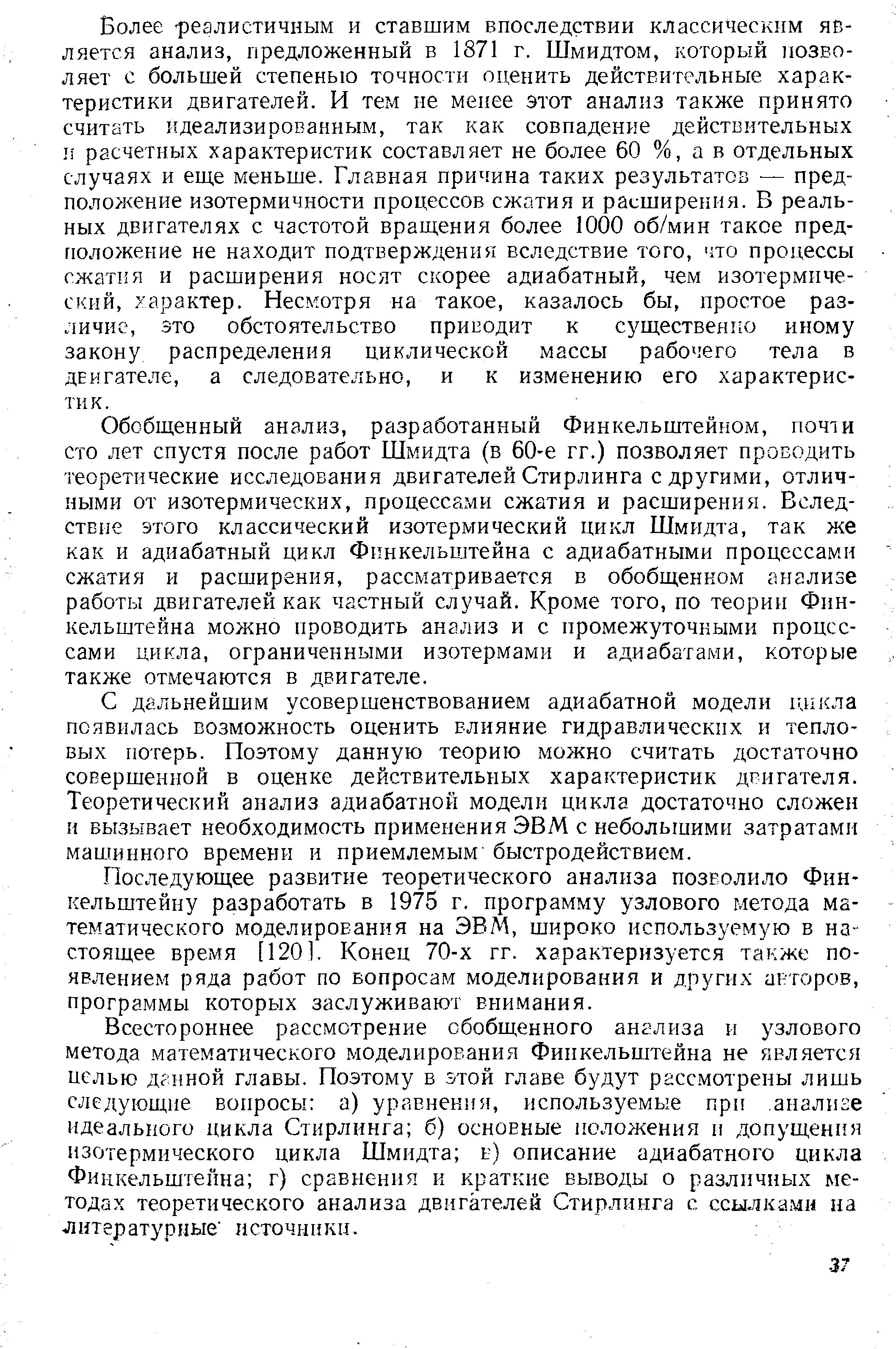 Более реалистичным и ставшим впоследствии классическим является анализ, предложенный в 1871 г. Шмидтом, который позволяет с большей степенью точности оценить действительные характеристики двигателей. И тем не меиее этот анализ также принято считать идеализированным, так как совпадение действительных 1 расчетных характеристик составляет не более 60 %, а в отдельных случаях и еще меньше. Главная причина таких результатов — предположение изотермичности процессов сжатия и расширения. В реальных двигателях с частотой вращения более 1000 об/мин такое пред-гюложение не находит подтверждения вследствие того, что процессы сжатия и расширения носят скорее адиабатный, чем изотермический, характер. Несмотря на такое, казалось бы, простое различие, зто обстоятельство приводит к существенно иному закону распределения циклической массы рабочего тела в двигателе, а следовательно, и к изменению его характеристик.
