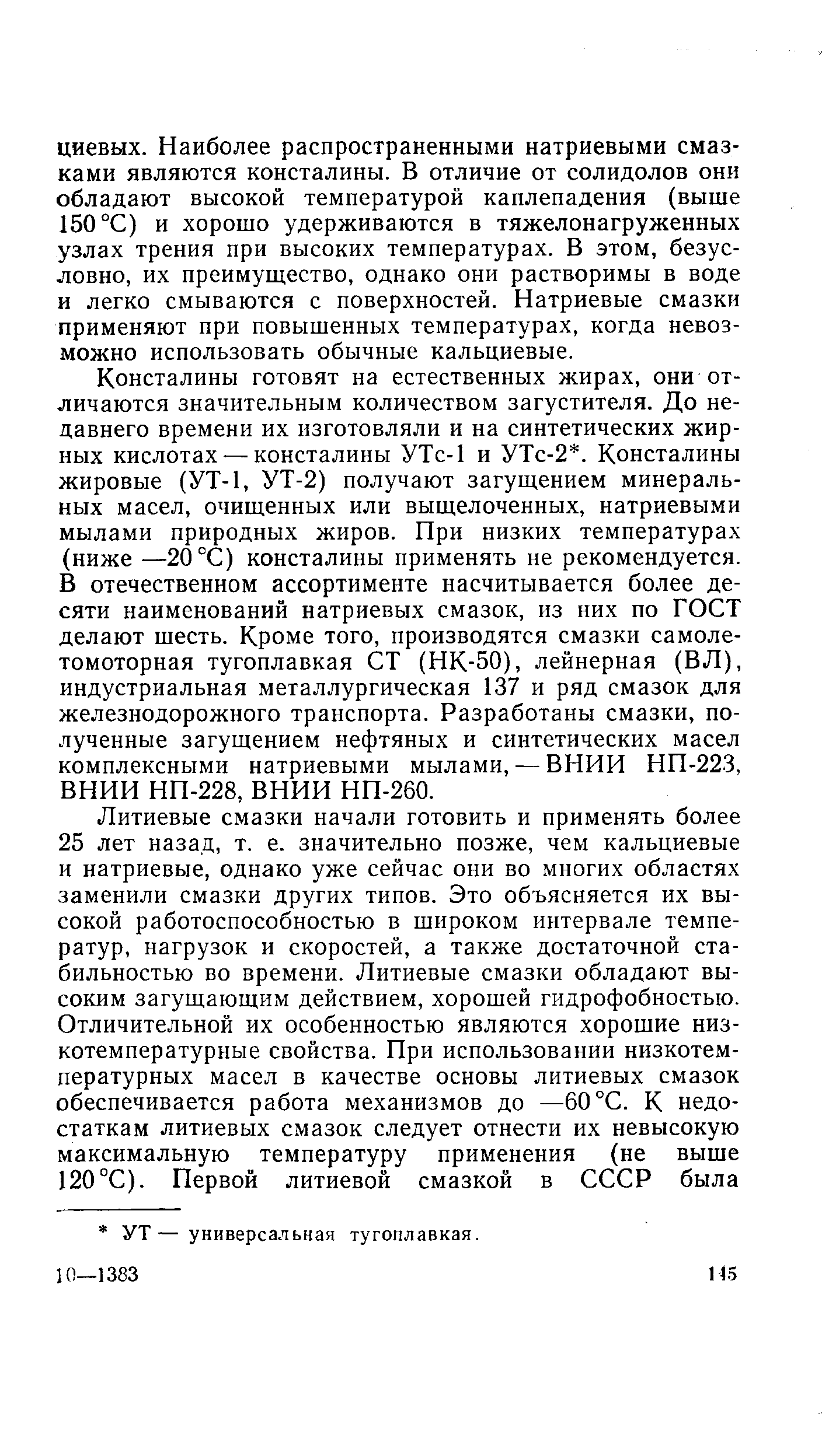 Консталины готовят на естественных жирах, они отличаются значительным количеством загустителя. До недавнего времени их изготовляли и на синтетических жирных кислотах-—консталины УТс-1 и УТс-2. Консталины жировые (УТ-1, УТ-2) получают загущением минеральных масел, очищенных или выщелоченных, натриевыми мылами природных жиров. При низких температурах (ниже —20 °С) консталины применять не рекомендуется. В отечественном ассортименте насчитывается более десяти наименований натриевых смазок, из них по ГОСТ делают шесть. Кроме того, производятся смазки самолетомоторная тугоплавкая СТ (НК-50), лейнерная (ВЛ), индустриальная металлургическая 137 и ряд смазок для железнодорожного транспорта. Разработаны смазки, полученные загущением нефтяных и синтетических масел комплексными натриевыми мылами, — ВНИИ НП-223, ВНИИ НП-228, ВНИИ НП-260.
