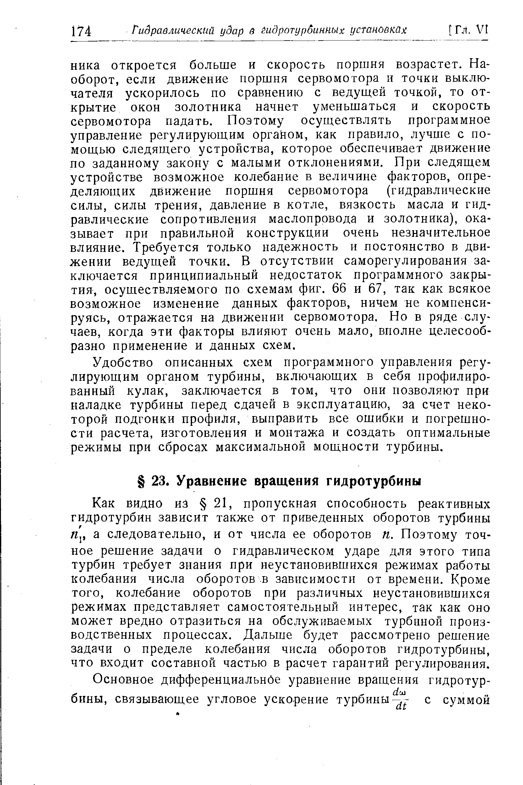 Как видно из 21, пропускная способность реактивных гидротурбин зависит также от приведенных оборотов турбины л,, а следовательно, и от числа ее оборотов п. Поэтому точное решение задачи о гидравлическом ударе для этого типа турбин требует знания при неустановившихся режимах работы колебания числа оборотов в зависимости от времени. Кроме того, колебание оборотов при различных неустановившихся режимах представляет самостоятельный интерес, так как оно может вредно отразиться на обслуживаемых турбиной производственных процессах. Дальше будет рассмотрено решение задачи о пределе колебания числа оборотов гидротурбины, что входит составной частью в расчет гарантий регулирования.
