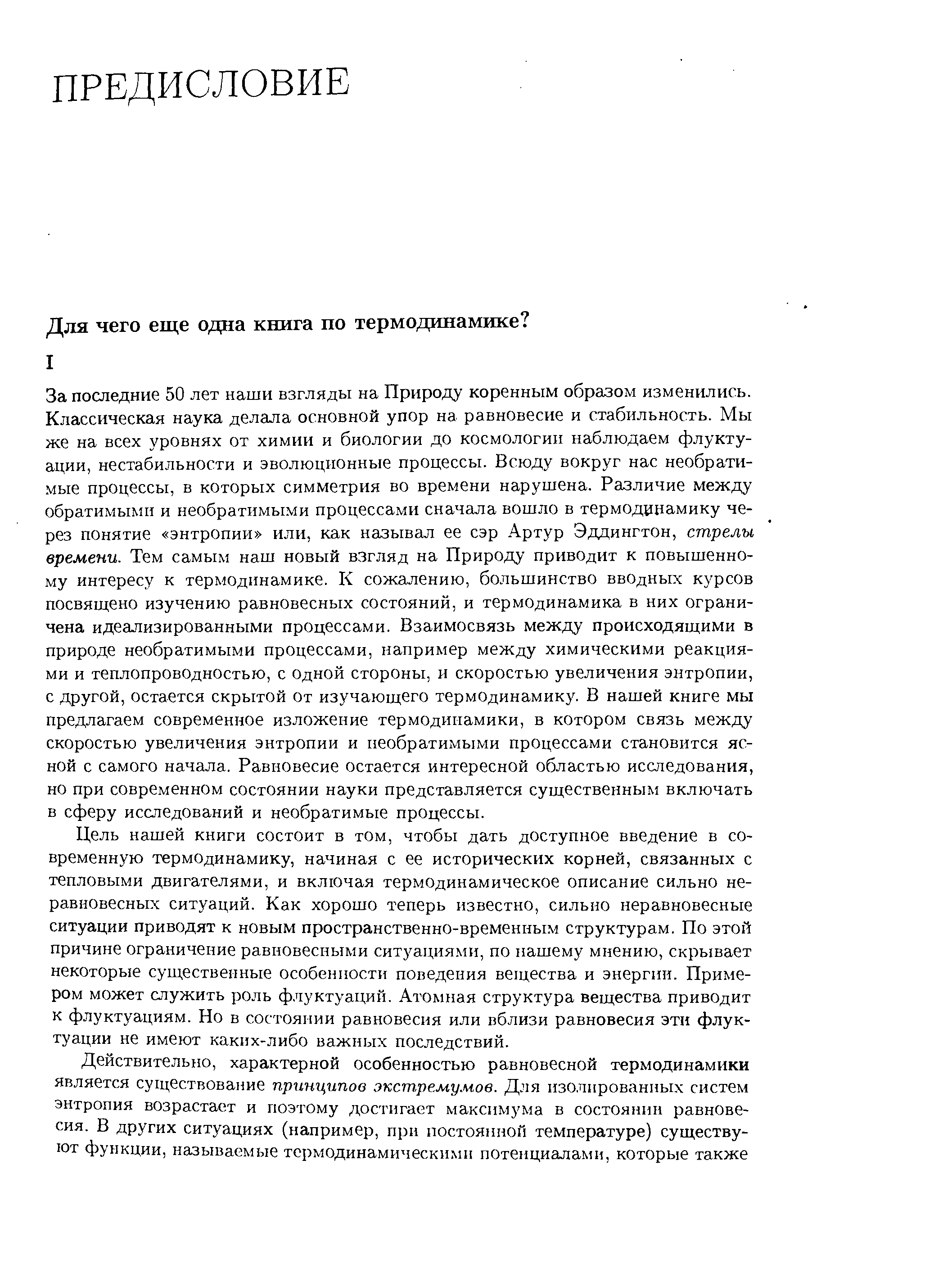 За последние 50 лет наши взгляды на Природу коренным образом изменились. Классическая наука делала основной упор на равновесие и стабильность. Мы же на всех уровнях от химии и биологии до космологии наблюдаем флуктуации, нестабильности и эволюционные процессы. Всюду вокруг нас необратимые процессы, в которых симметрия во времени нарушена. Различие между обратимыми и необратимыми процессами сначала вошло в термодинамику через понятие энтропии или, как называл ее сэр Артур Эддингтон, стрелы времени. Тем самым наш новый взгляд на Природу приводит к повышенному интересу к термодинамике. К сожалению, большинство вводных курсов посвящено изучению равновесных состояний, и термодинамика в них ограничена идеализированными процессами. Взаимосвязь между происходящими в природе необратимыми процессами, например между химическими реакциями и теплопроводностью, с одной стороны, и скоростью увеличения энтропии, с другой, остается скрытой от изучающего термодинамику. В нашей книге мы предлагаем современное изложение термодинамики, в котором связь между скоростью увеличения энтропии и необратимыми процессами становится ясной с самого начала. Равновесие остается интересной областью исследования, но при современном состоянии науки представ,ляется существенным включать в сферу исследований и необратимые процессы.
