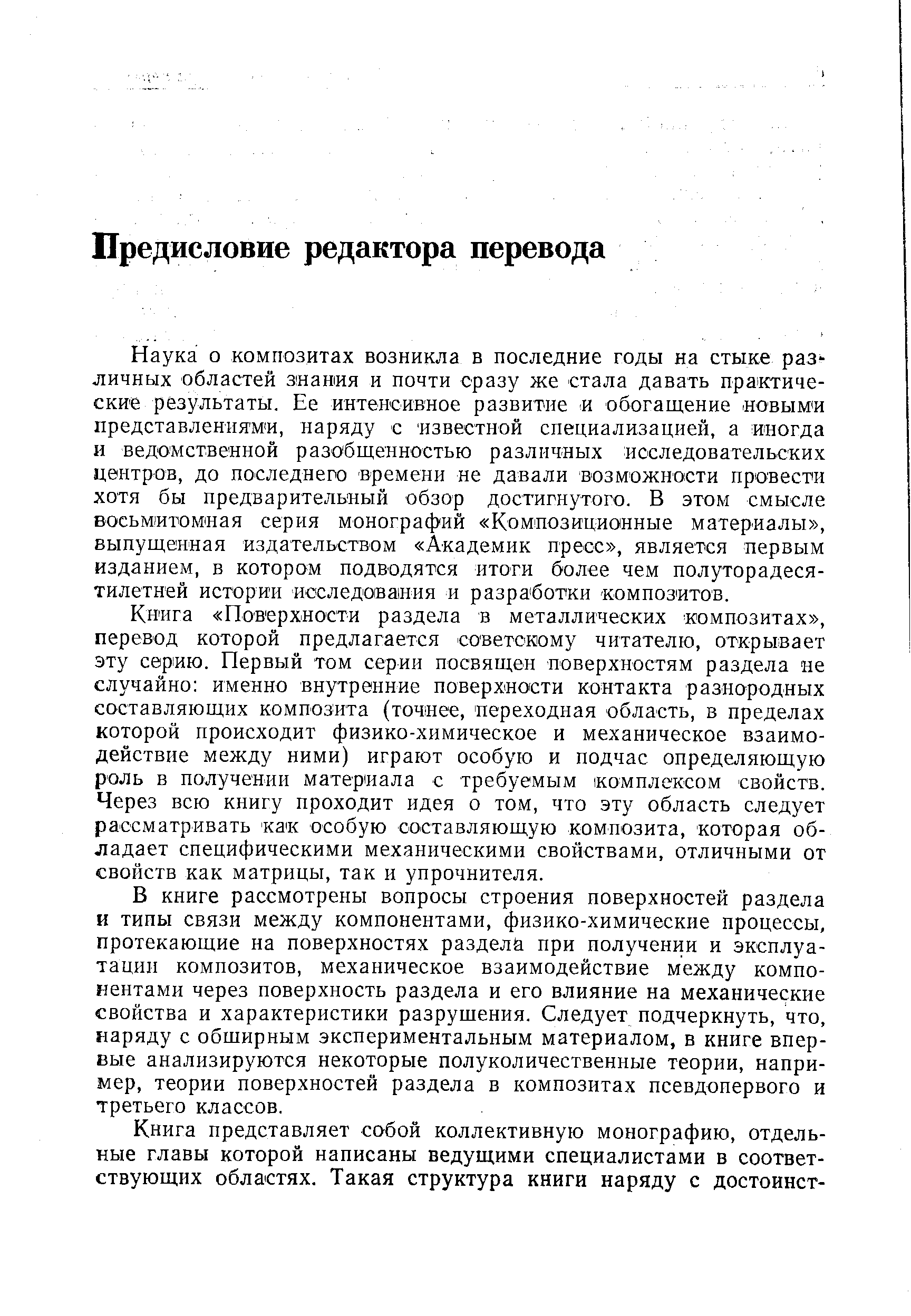 Книга Поверхности раздела в металлических композитах , перевод которой предлагается советскому читателю, открывает эту серию. Первый том серии посвящен поверхностям раздела не случайно именно внутренние поверхности контакта разнородных составляющих композита (точнее, переходная область, в пределах которой происходит физико-химическое и механическое взаимодействие между ними) играют особую и подчас определяющую роль в получении материала с требуемым комплексом свойств. Через всю книгу проходит идея о том, что эту область следует рассматривать как особую составляющую композита, которая обладает специфическими механическими свойствами, отличными от свойств как матрицы, так и упрочнителя.
