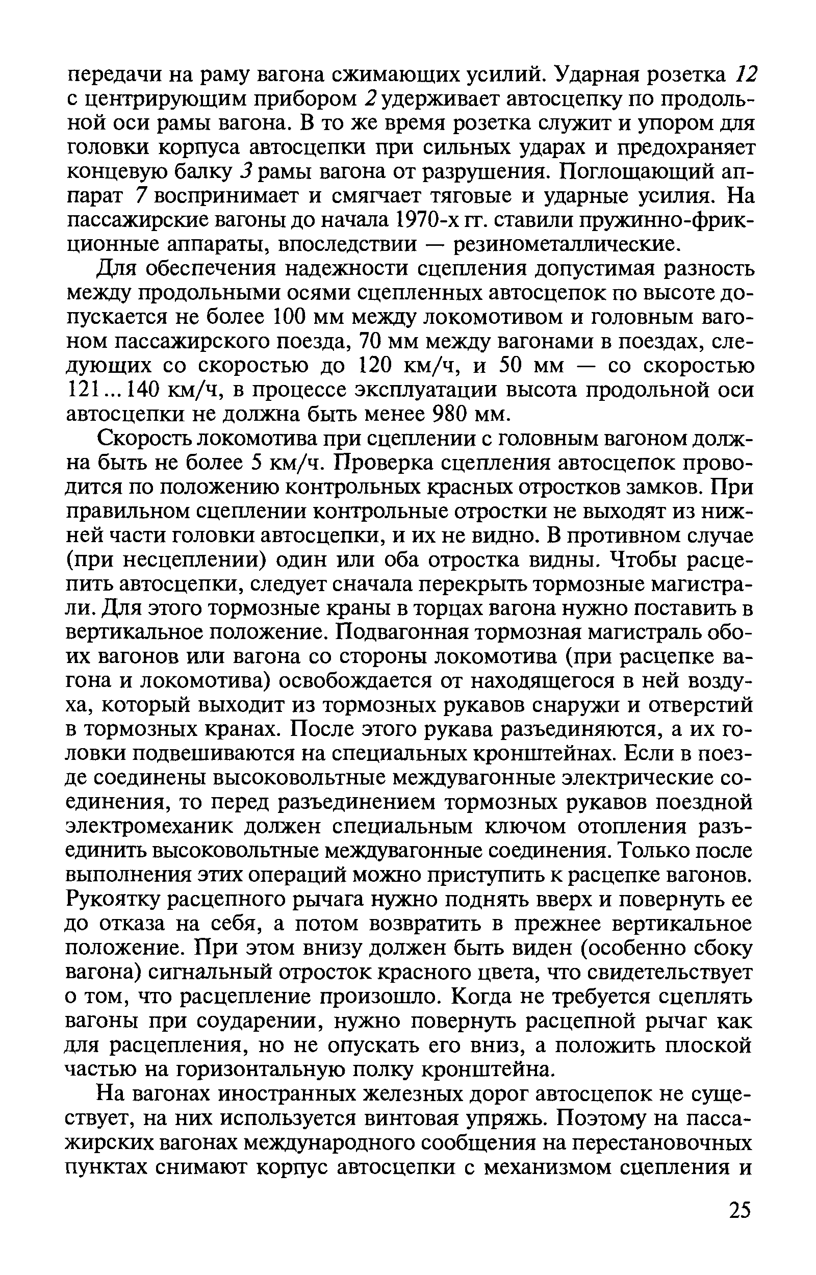 Скорость локомотива при сцеплении с головным вагоном должна быть не более 5 км/ч. Проверка сцепления автосцепок проводится по положению контрольных красных отростков замков. При правильном сцеплении контрольные отростки не выходят из нижней части головки автосцепки, и их не видно. В противном случае (при несцеплении) один или оба отростка видны. Чтобы расцепить автосцепки, следует сначала перекрыть тормозные магистрали. Для этого тормозные краны в торцах вагона Р1ужно поставить в вертикальное положение. Подвагонная тормозная магистраль обоих вагонов или вагона со стороны локомотива (при расцепке вагона и локомотива) освобождается от находящегося в ней воздуха, который выходит из тормозных рукавов снаружи и отверстий в тормозных кранах. После этого рукава разъединяются, а их головки подвешиваются на специальных кронштейнах. Если в поезде соединены высоковольтные междувагонные электрические соединения, то перед разъединением тормозных рукавов поездной электромеханик должен специальным ключом отопления разъединить высоковольтные междувагонные соединения. Только после выполнения этих операций можно приступить к расцепке вагонов. Рукоятку расцепного рычага нужно поднять вверх и повернуть ее до отказа на себя, а потом возвратить в прежнее вертикальное положение. При этом внизу должен быть виден (особенно сбоку вагона) сигнальный отросток красного цвета, что свидетельствует о том, что расцепление произошло. Когда не требуется сцеплять вагоны при соударении, нужно повернуть расцепной рычаг как для расцепления, но не опускать его вниз, а положить плоской частью на горизонтальную полку кронштейна.
