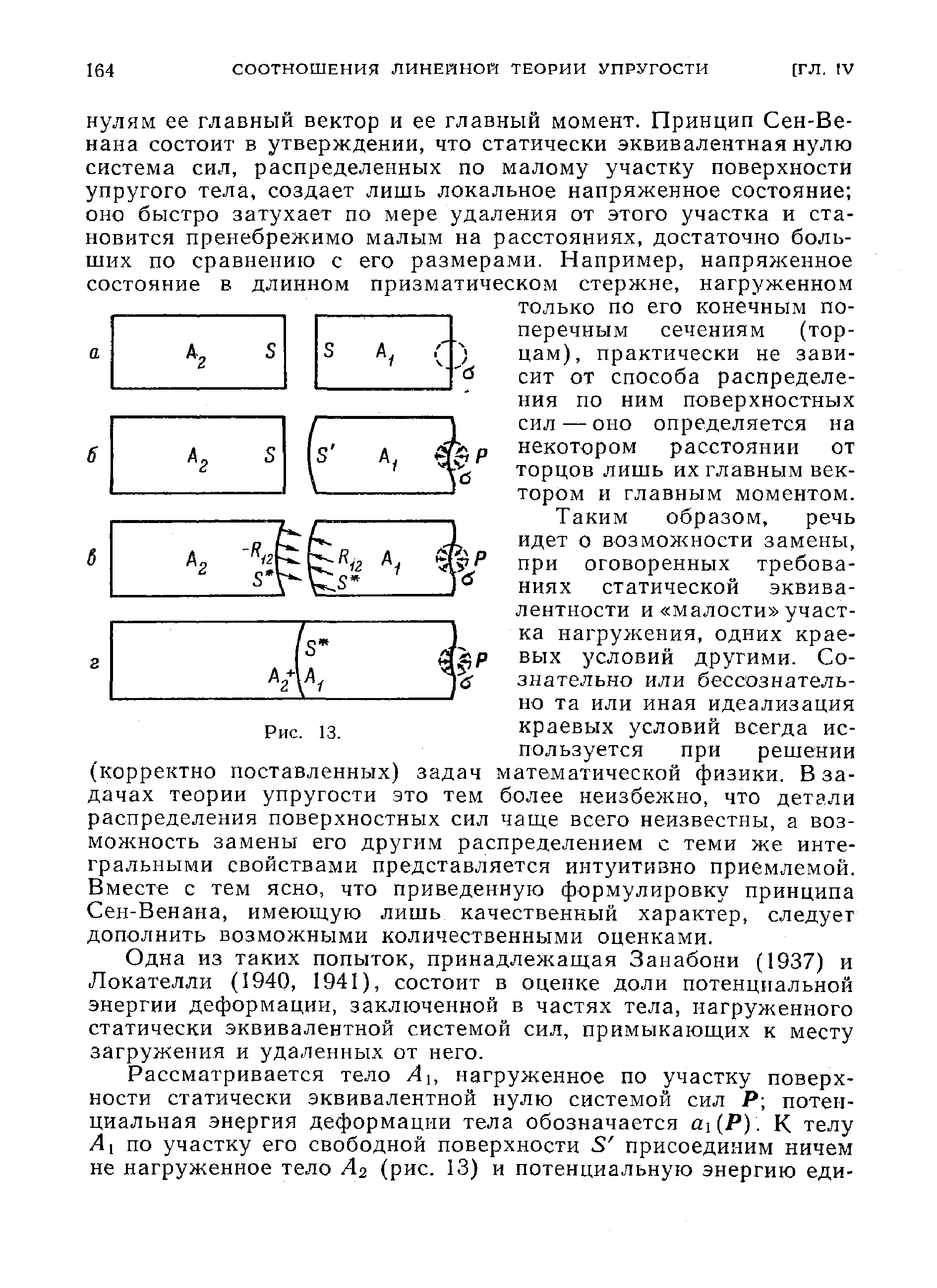 Таким образом, речь идет о возможности замены, при оговоренных требованиях статической эквивалентности и малости участка нагружения, одних краевых условий другими. Сознательно или бессознательно та или иная идеализация краевых условий всегда используется при решении (корректно поставленных) задач математической физики. В задачах теории упругости это тем более неизбежно, что детали распределения поверхностных сил чаще всего неизвестны, а возможность замены его другим распределением с теми же интегральными свойствами представляется интуитивно приемлемой. Вместе с тем ясно, что приведенную формулировку принципа Сен-Венана, имеюш.ую лишь качественный характер, следует дополнить возможными количественными оценками.
