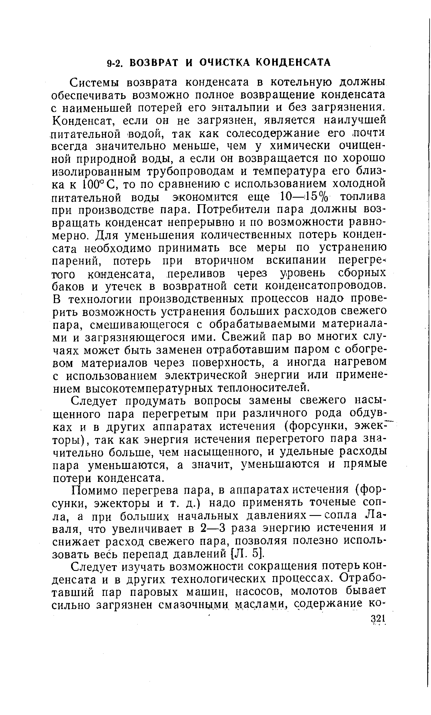 Системы возврата конденсата в котельную должны обеспечивать возможно полное возвращение конденсата с наименьшей потерей его энтальпии и без загрязнения. Конденсат, если он не загрязнен, является наилучшей питательной водой, так как солесодержание его, почти всегда значительно меньше, чем у химически очищенной природной воды, а если он возвращается по хорошо изолированным трубопроводам и температура его близка к 100° С, то по сравнению с использованием холодной питательной воды экономится еще 10—157о топлива при производстве пара. Потребители пара должны возвращать конденсат непрерывно и по возможности равномерно. Для уменьшения количественных потерь конденсата необходимо принимать все меры по устранению парений, потерь при вторичном вскипании перегрев того конденсата, переливов через уровень сборных баков и утечек в возвратной сети конденсатопроводов. В технологии производственных процессов надо проверить возможность устранения больших расходов свежего пара, смешивающегося с обрабатываемыми материалами и загрязняющегося ими. Свежий пар во многих случаях может быть заменен отработавшим паром с обогревом материалов через поверхность, а иногда нагревом с использованием электрической энергии или применением высокотемпературных теплоносителей.
