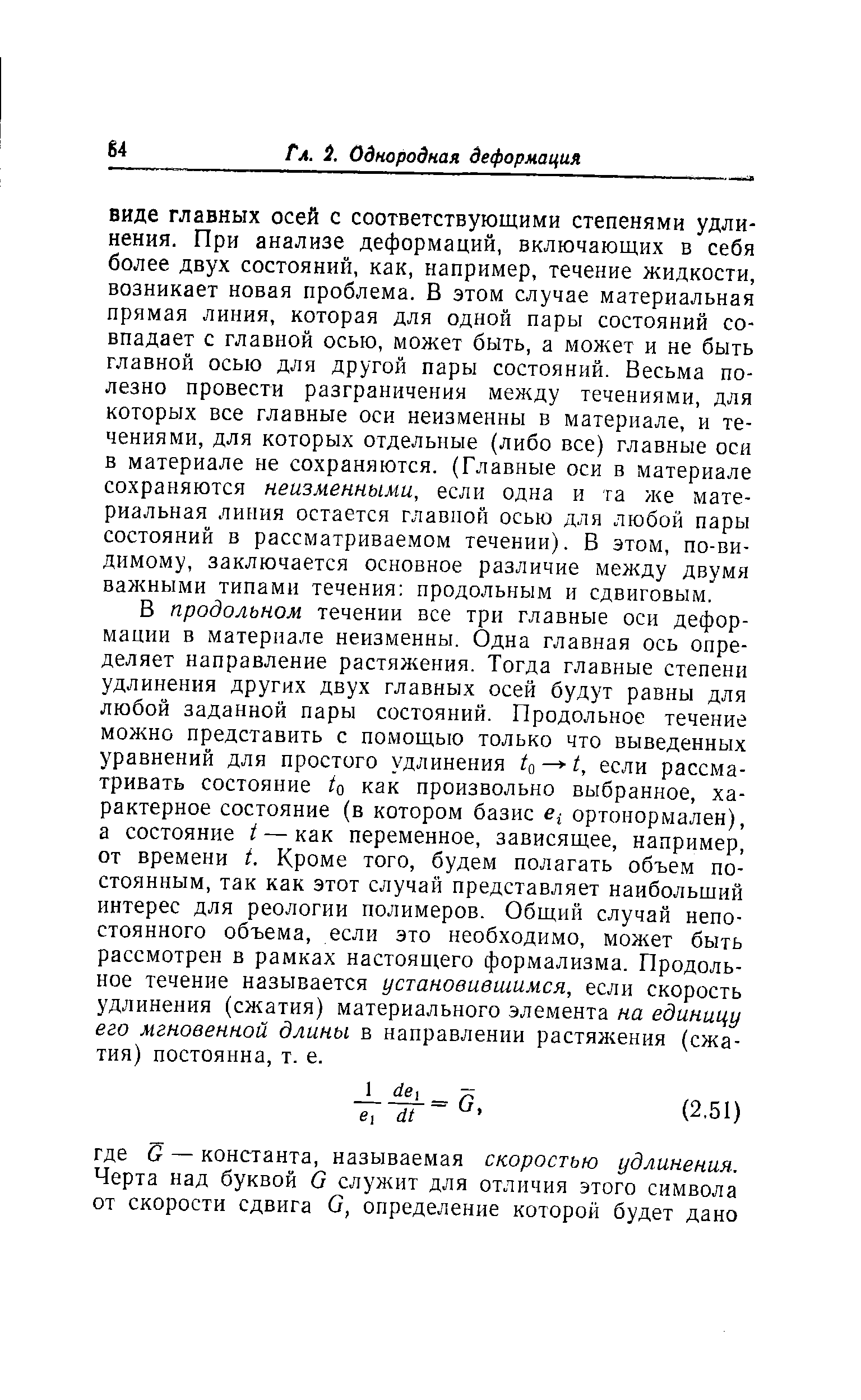 В продольном течении все три главные оси деформации в материале неизменны. Одна главная ось определяет направление растяжения. Тогда главные степени удлинения других двух главных осей будут равны для любой заданной пары состояний. Продольное течение можно представить с помощью только что выведенных уравнений для простого удлинения to t, если рассматривать состояние to как произвольно выбранное, характерное состояние (в котором базис ортонормален), а состояние г —как переменное, зависящее, например, от времени t. Кроме того, будем полагать объем постоянным, так как этот случай представляет наибольший интерес для реологии полимеров. Общий случай непостоянного объема, если это необходимо, может быть рассмотрен в рамках настоящего формализма. Продольное течение называется установившимся, если скорость удлинения (сжатия) материального элемента на единицу его мгновенной длины в нанравлении растяжения (сжатия) постоянна, т. е.
