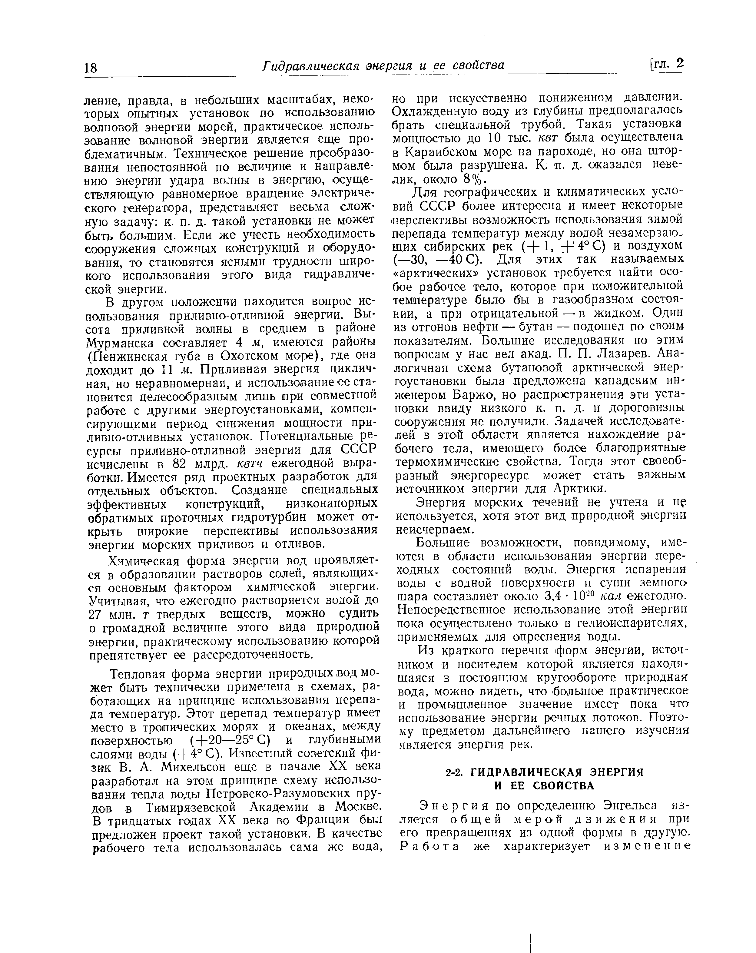 В другом положении находится вопрос использования приливно-отливной энергии. Высота приливной волны в среднем в районе Мурманска составляет 4 м, имеются районы Пенжинская губа в Охотском море), где она доходит до 11 лг. Приливная энергия цикличная, но неравномерная, и использование ее становится целесообразным лишь при совместной работе с другими энергоустановками, компенсирующими период снижения мощности приливно-отливных установок. Потенциальные ресурсы приливно-отливной энергии для СССР исчислены в 82 млрд. квтч ежегодной выработки. Имеется ряд проектных разработок для отдельных объектов. Создание специальных эффективных конструкций, низконапорных обратимых проточных гидротурбин может открыть широкие перспективы использования энергии морских приливов и отливов.
