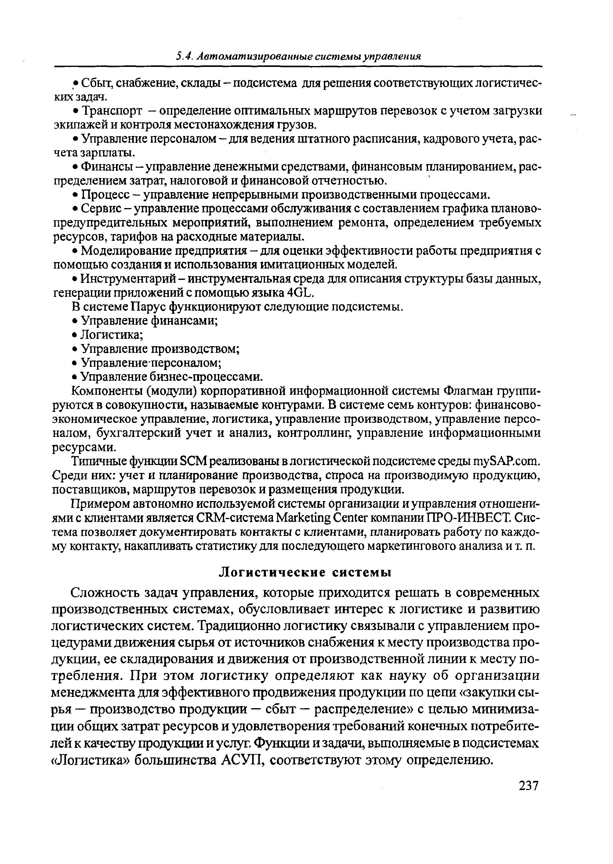 Сложность задач управления, которые приходится решать в современных производственных системах, обусловливает интерес к логистике и развитию логистических систем. Традиционно логистику связывали с управлением процедурами движения сырья от источников снабжения к месту производства продукции, ее складирования и движения от производственной линии к месту потребления. При этом логистику определяют как науку об организации менеджмента для эффективного продвижения продукции по цепи закупки сырья — производство продукции — сбыт — распределение с целью минимизации общих затрат ресурсов и удовлетворения требований конечных потребителей к качеству продукции и услуг. Функции и задачи, вьшолняемые в подсистемах Логистика большинства АСУП, соответствуют этому определению.

