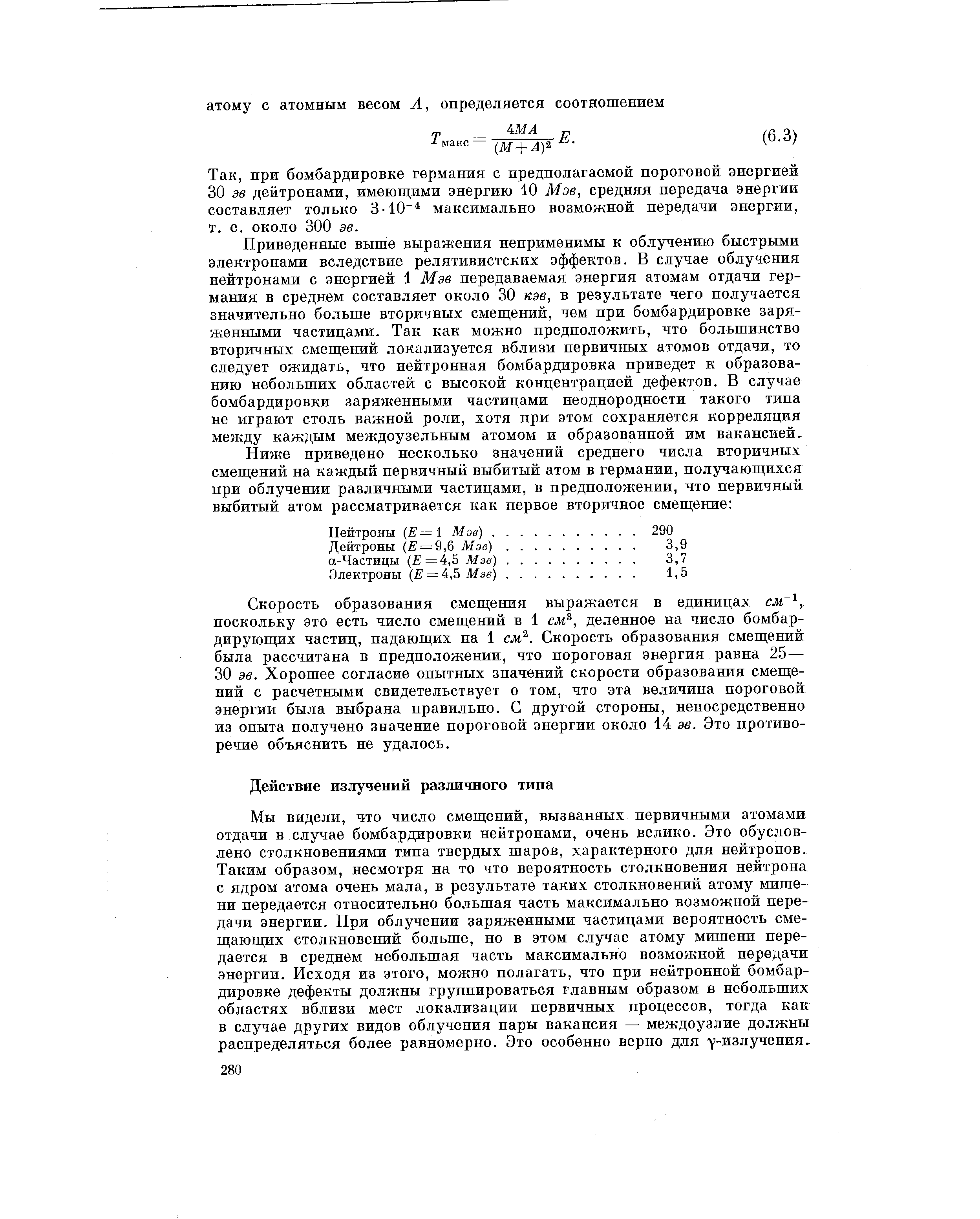 Мы видели, что число смещений, вызванных первичными атомами отдачи в случае бомбардировки нейтронами, очень велико. Это обусловлено столкновениями типа твердых шаров, характерного для нейтронов. Таким образом, несмотря на то что вероятность столкновения нейтрона с ядром атома очень мала, в результате таких столкновений атому мишени передается относительно большая часть максимально возможной передачи энергии. При облучении заряженными частицами вероятность смещающих столкновений больше, но в этом случае атому мишени передается в среднем небольшая часть максимально возможной передачи энергии. Исходя из этого, можно полагать, что при нейтронной бомбардировке дефекты должны группироваться главным образом в небольших областях вблизи мест локализации первичных процессов, тогда как в случае других видов облучения пары вакансия — междоузлие должны распределяться более равномерно. Это особенно верно для у-излучения.

