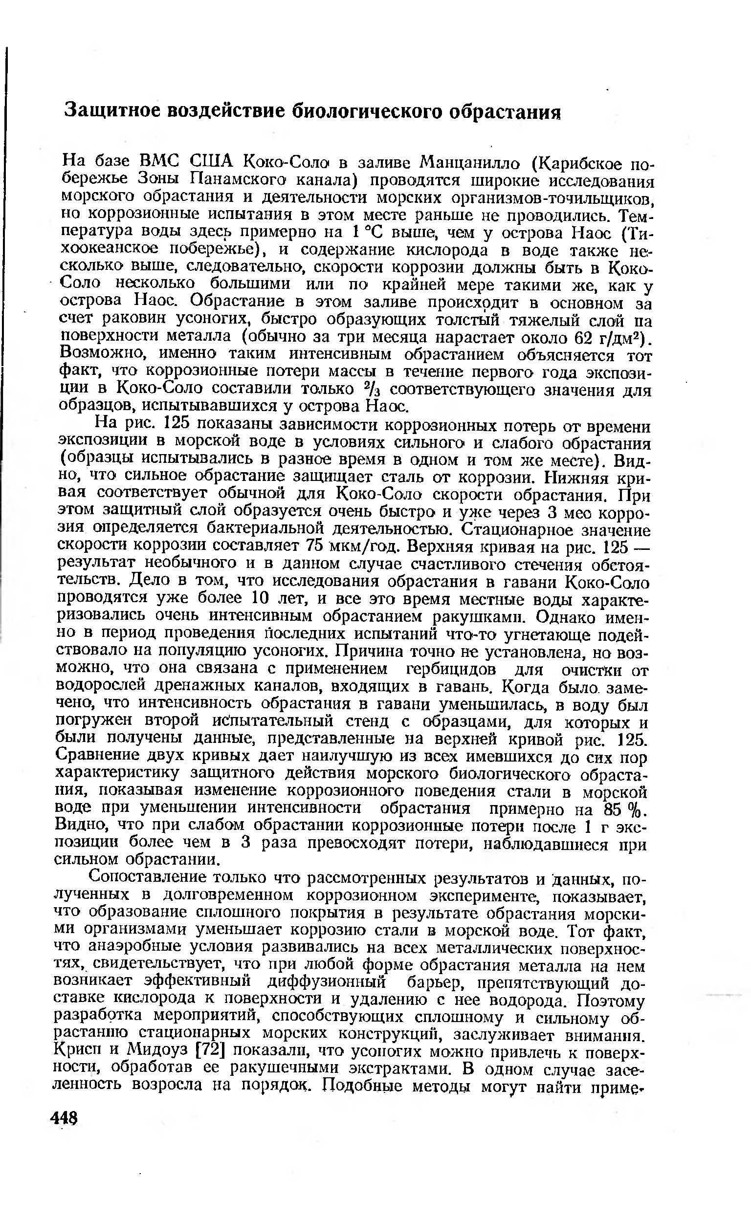 На рис. 125 показаны зависимости коррозионных потерь от времени экспозиции в морской воде в условиях сильного и слабого обрастания (образцы испытывались в разное время в одном и том же месте). Видно, что сильное обрастание защищает сталь от коррозии. Нижняя кривая соответствует обычной для Коко-Соло скорости обрастания. При этом защитный слой образуется очень быстро и уже через 3 мео коррозия определяется бактериальной деятельностью. Стационарное значение скорости коррозии составляет 75 мкм/год. Верхняя кривая на рис. 125 — результат необычного и в данном случае счастливого стечения обстоятельств. Дело в том, что исследования обрастания в гавани Коко-Соло проводятся уже более 10 лет, и все это время местные воды характеризовались очень интенсивным обрастанием ракушками. Однако именно в период проведения последних испытаний что-то угнетающе подействовало на популяцию усоногих. Причина точно не установлена, но возможно, что она связана с применением гербицидов для очистки от водорослей дренажных каналов, входящих в гавань. Когда было замечено, что интенсивность обрастания в гавани уменьшилась, в воду был погружен второй испытательный стенд с образцами, для которых и были получены данные, представленные на верхней кривой рис. 125. Сравнение двух кривых дает наилучшую из всех имевшихся до сих пор характеристику защитного действия морского биологического обраста-иия, показывая изменение коррозионного поведения стали в морской воде при уменьшении интенсивности обрастания примерно на 85 %. Видно, что при слабом обрастании коррозионные потерн после 1 г экспозиции более чем в 3 раза превосходят потери, наблюдавшиеся при сильном обрастании.
