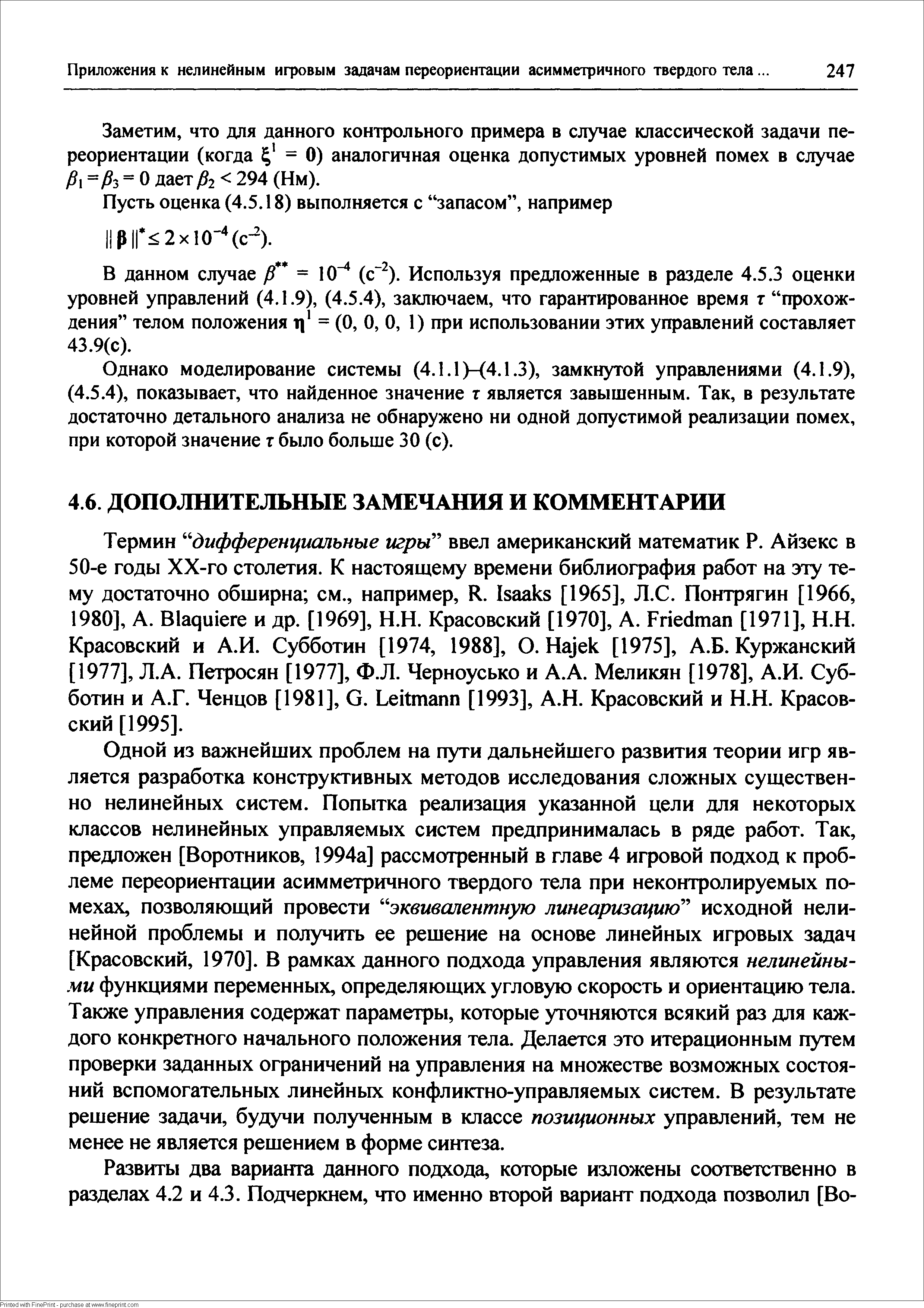 Одной из важнейших проблем на пути дальнейшего развития теории игр является разработка конструктивных методов исследования сложных существенно нелинейных систем. Попытка реализация указанной цели для некоторых классов нелинейных управляемых систем предпринималась в ряде работ. Так, предложен [Воротников, 1994а] рассмотренный в главе 4 игровой подход к проблеме переориентации асимметричного твердого тела при неконтролируемых помехах, позволяющий провести эквивалентную линеаризацию исходной нелинейной проблемы и получить ее решение на основе линейных игровых задач [Красовский, 1970]. В рамках данного подхода управления являются нелинейными функциями переменных, определяющих угловую скорость и ориентацию тела. Также управления содержат параметры, которые уточняются всякий раз для каждого конкретного начального положения тела. Делается это итерационным путем проверки заданных ограничений на управления на множестве возможных состояний вспомогательных линейных конфликтно-управляемых систем. В результате решение задачи, будучи полученным в классе позиционных управлений, тем не менее не является решением в форме синтеза.
