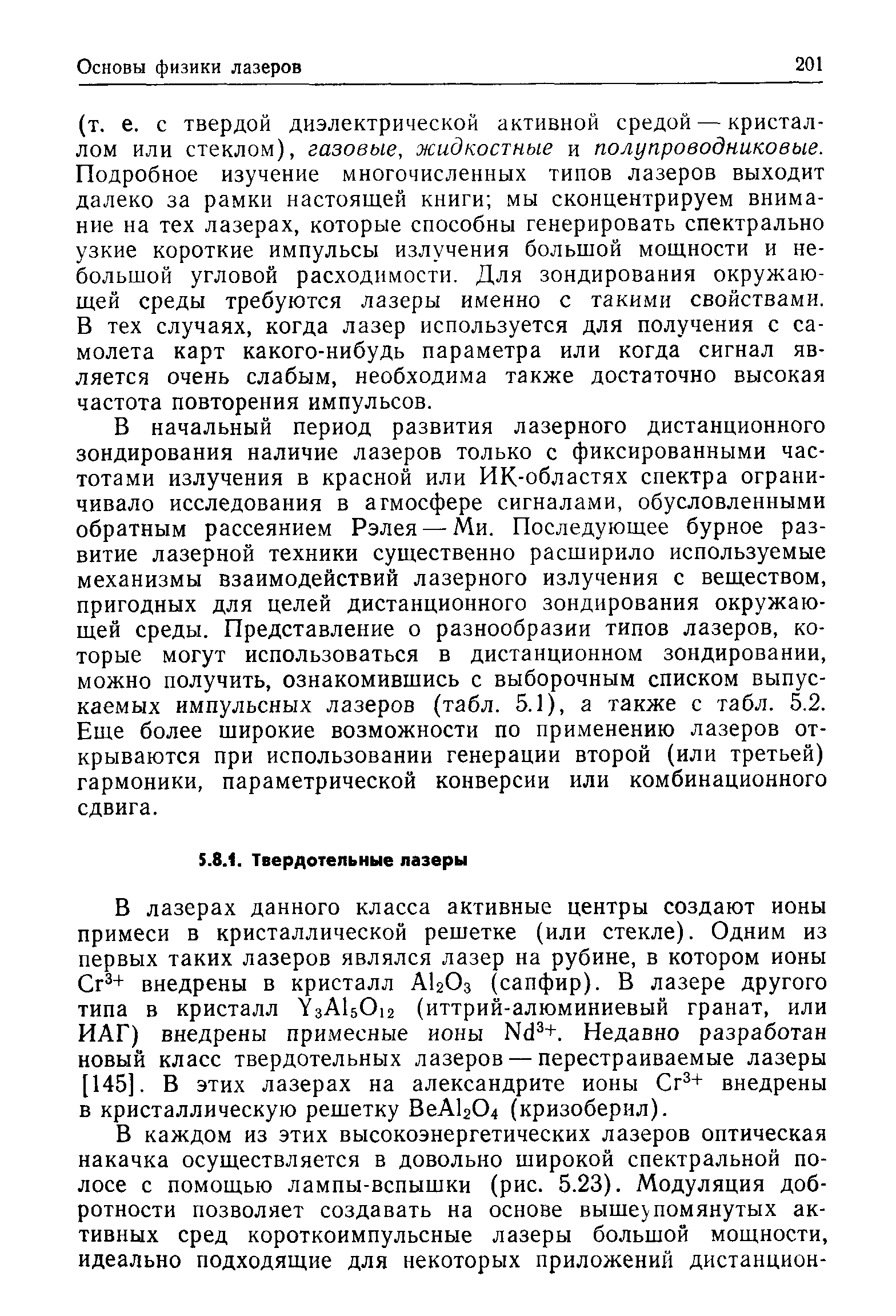 В начальный период развития лазерного дистанционного зондирования наличие лазеров только с фиксированными частотами излучения в красной или ИК-областях спектра ограничивало исследования в атмосфере сигналами, обусловленными обратным рассеянием Рэлея — Ми. Последующее бурное развитие лазерной техники существенно расширило используемые механизмы взаимодействий лазерного излучения с веществом, пригодных для целей дистанционного зондирования окружающей среды. Представление о разнообразии типов лазеров, которые могут использоваться в дистанционном зондировании, можно получить, ознакомившись с выборочным списком выпускаемых импульсных лазеров (табл. 5.1), а также с табл. 5.2. Еще более широкие возможности по применению лазеров открываются при использовании генерации второй (или третьей) гармоники, параметрической конверсии или комбинационного сдвига.
