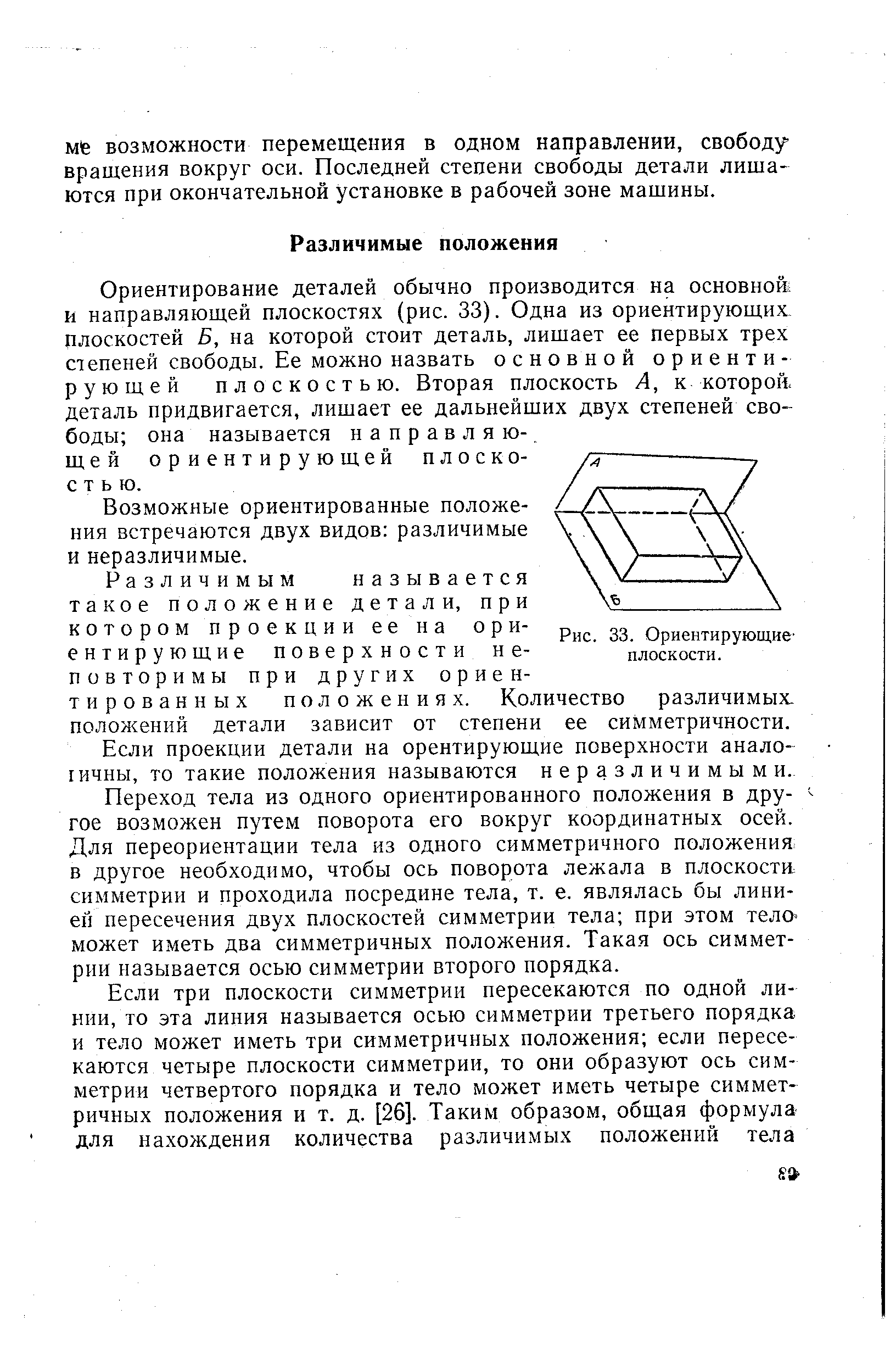 Ориентирование деталей обычно производится на основной и направляющей плоскостях (рис. 33). Одна из ориентирующих плоскостей Б, на которой стоит деталь, лишает ее первых трех степеней свободы. Ее можно назвать основной ориентирующей плоскостью. Вторая плоскость А, к которой, деталь придвигается, лишает ее дальнейших двух степеней свободы она называется направляющей ориентирующей плоскостью.
