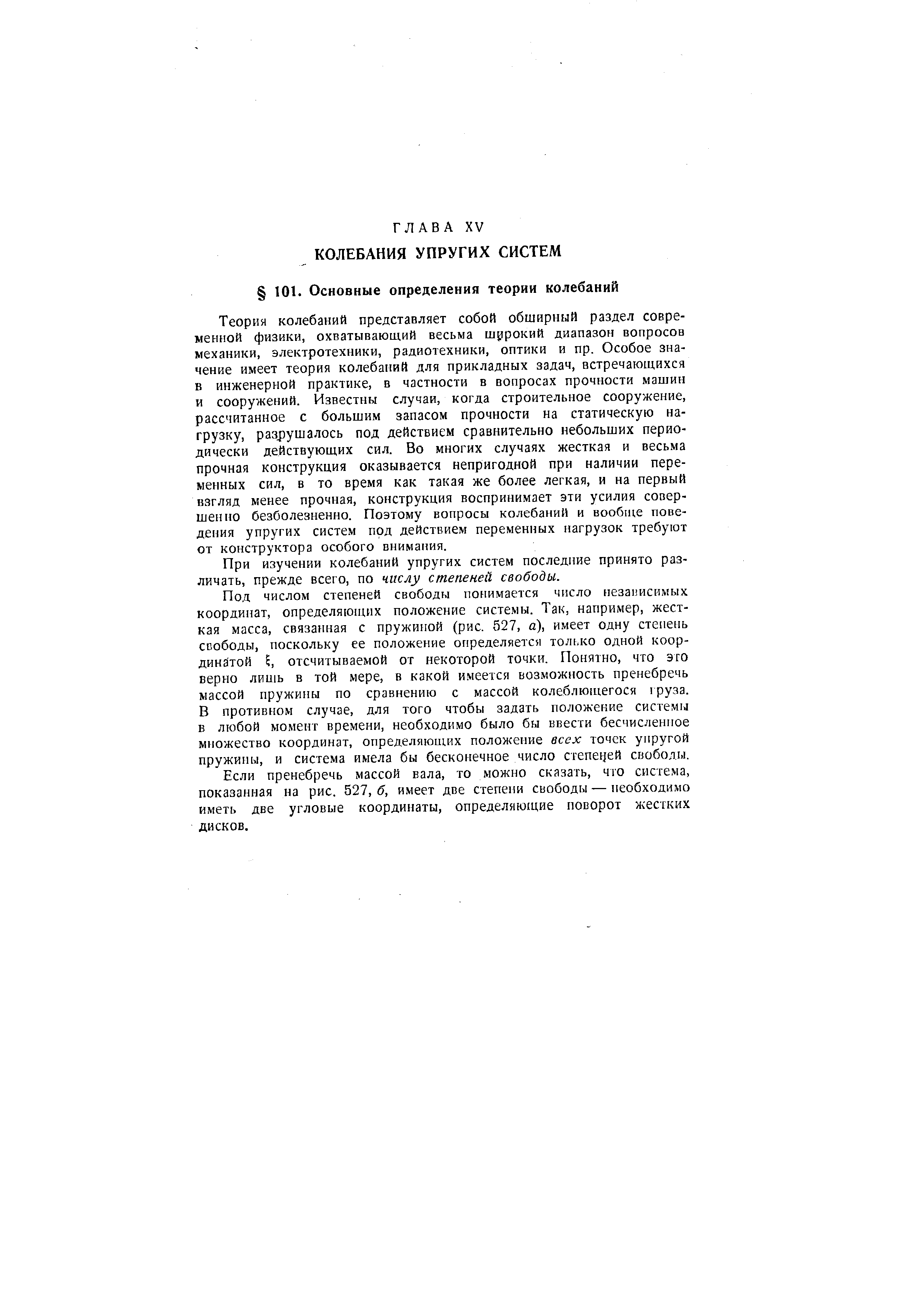 Теория колебаний представляет собой обширный раздел современной физики, охватывающий весьма широкий диапазон вопросов механики, электротехники, радиотехники, оптики и пр. Особое значение имеет теория колебаний для прикладных задач, встречающихся в инженерной практике, в частности в вопросах прочности машин и сооружений. Известны случаи, когда строительное сооружение, рассчитанное с большим запасом прочности на статическую нагрузку, разрушалось под действием сравнительно небольших периодически действующих сил. Во многих случаях жесткая и весьма прочная конструкция оказывается непригодной при наличии переменных сил, в то время как такая же более легкая, и на первый взгляд менее прочная, конструкция воспринимает эти усилия совершенно безболезненно. Поэтому вопросы колебаний и вообще поведения упругих систем под действием переменных нагрузок требуют от конструктора особого внимания.
