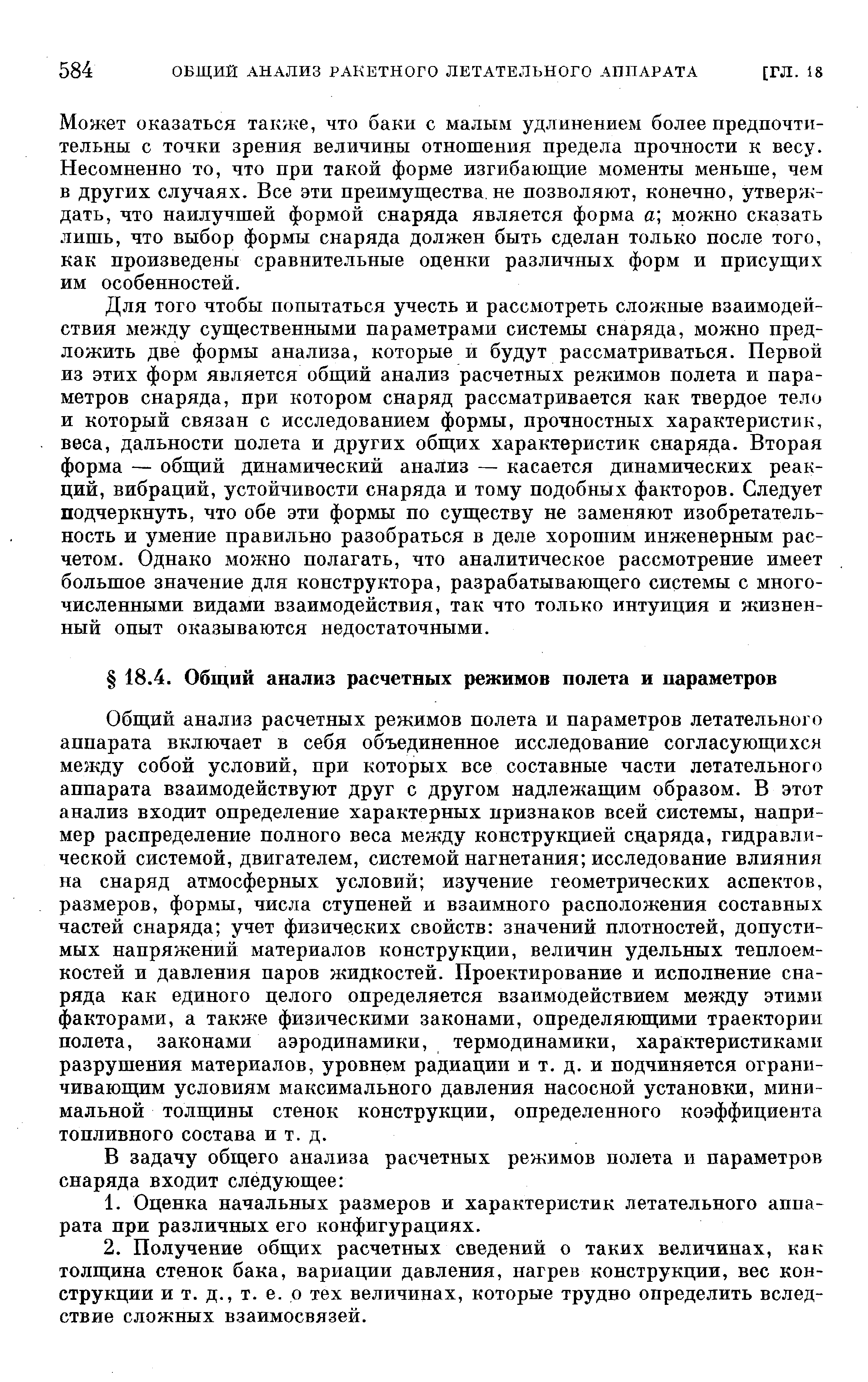 Для того чтобы попытаться учесть и рассмотреть сложные взаимодействия между существенными параметрами системы снаряда, можно предложить две формы анализа, которые и будут рассматриваться. Первой из этих форм является общий анализ расчетных режимов полета и параметров снаряда, при котором снаряд рассматривается как твердое тело и который связан с исследованием формы, прочностных характеристик, веса, дальности полета и других общих характеристик снаряда. Вторая форма — общий динамический анализ — касается динамических реакций, вибраций, устойчивости снаряда и тому подобных факторов. Следует подчеркнуть, что обе эти формы по сущ,еству не заменяют изобретательность и умение правильно разобраться в деле хорошим инженерным расчетом. Однако можно полагать, что аналитическое рассмотрение имеет большое значение для конструктора, разрабатывающего системы с многочисленными видами взаимодействия, так что только интуиция и жизненный опыт оказываются недостаточными.
