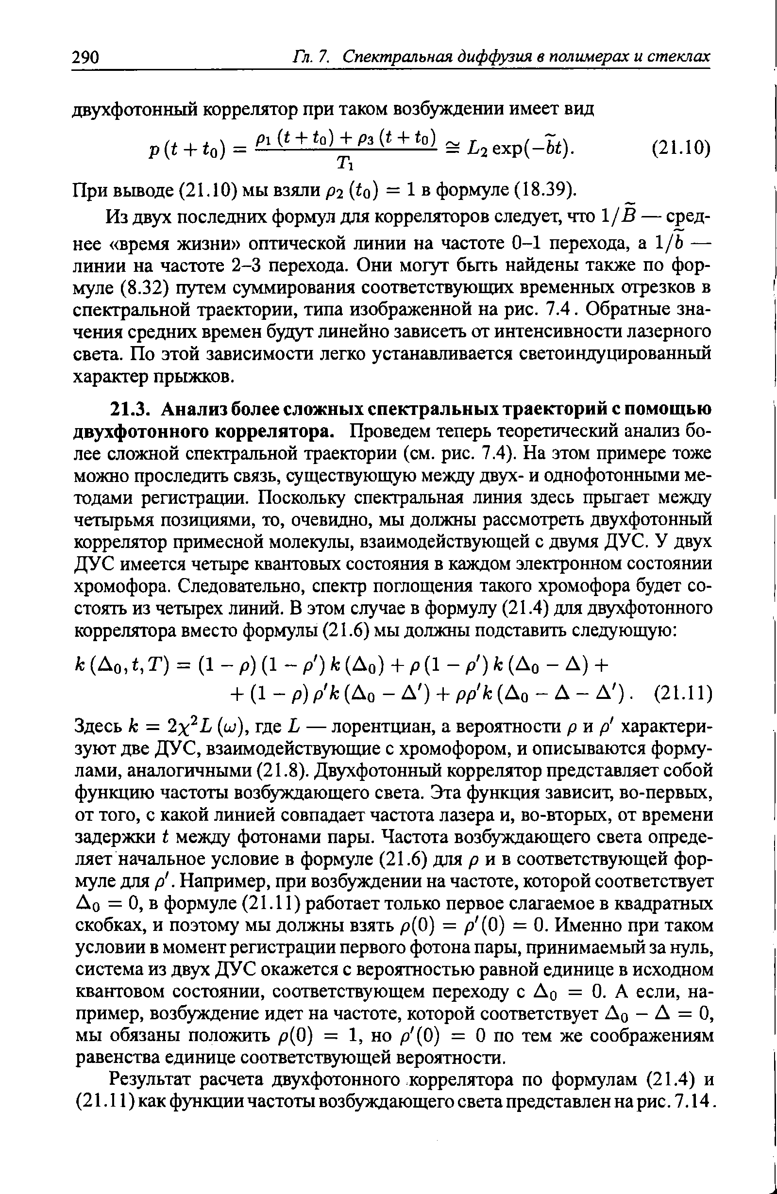 Здесь к — 2x L (ш), где L — лорентщ1ан, а вероятности р и р характеризуют две ДУС, взаимодействующие с хромофором, и описываются формулами, аналогичными (21.8). Двухфотонный коррелятор представляет собой функцию частоты возбуждающего света. Эта функция зависит, во-первых, от того, с какой линией совпадает частота лазера и, во-вторых, от времени задержки t между фотонами пары. Частота возбуждающего света определяет начальное условие в формуле (21.6) для р и в соответствующей формуле для р. Например, при возбуждении на частоте, которой соответствует До = О, в формуле (21.11) работает только первое слагаемое в квадратных скобках, и поэтому мы должны взять р(0) = р (0) = 0. Именно при таком условии в момент регистрации первого фотона пары, принимаемый за нуль, система из двух ДУС окажется с вероятностью равной единице в исходном квантовом состоянии, соответствующем переходу с До = 0. А если, например, возбуждение идет на частоте, которой соответствует До - Д = О, мы обязаны положить р(0) = 1, но р (0) = О по тем же соображениям равенства единице соответствующей вероятности.
