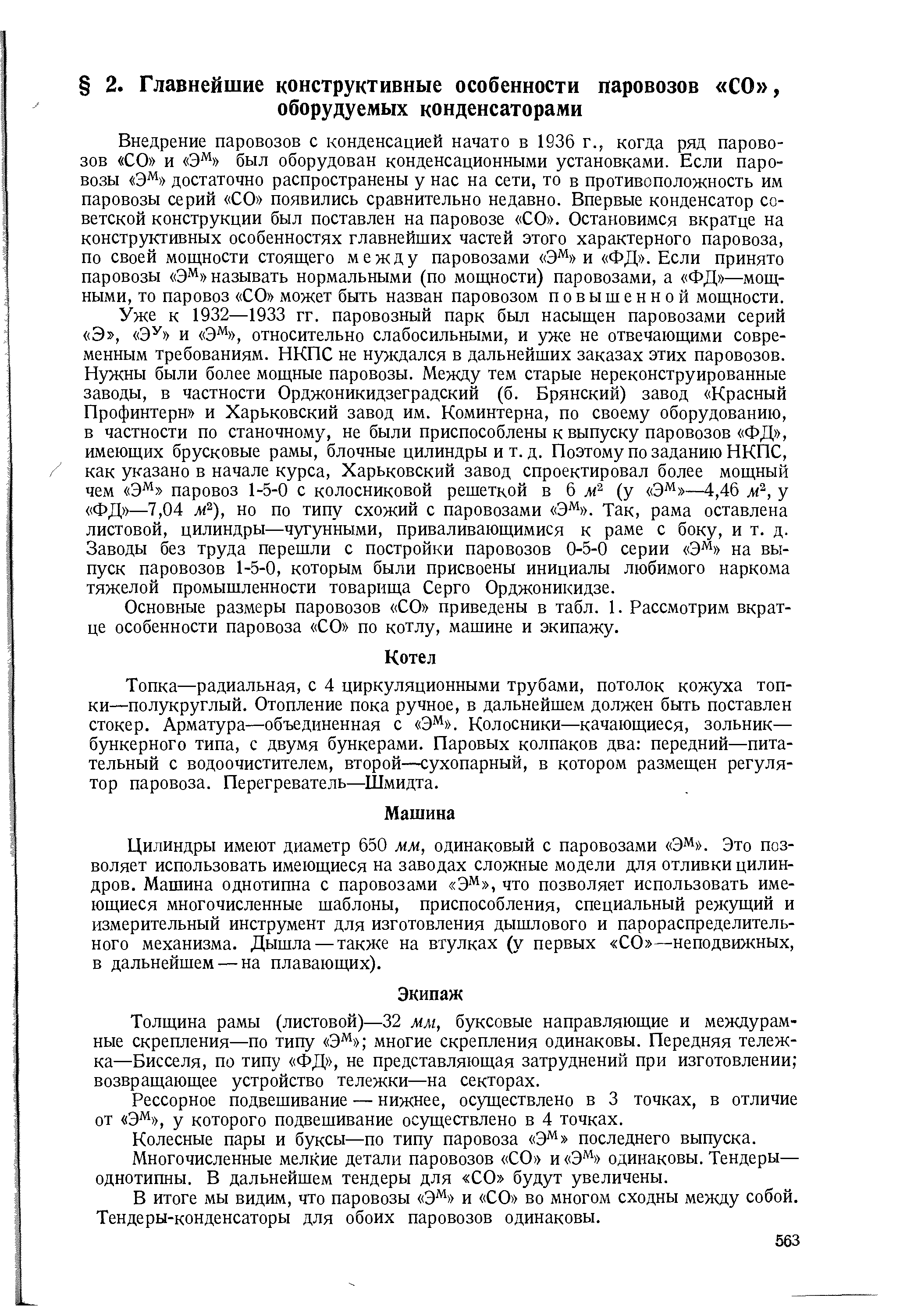 Внедрение паровозов с конденсацией начато в 1936 г., когда ряд паровозов СО и Э% был оборудован конденсационными установками. Если паровозы Э% достаточно распространены у нас на сети, то в противоположность им паровозы серий СО появились сравнительно недавно. Впервые конденсатор советской конструкции был поставлен на паровозе СО . Остановимся вкратце на конструктивных особенностях главнейших частей этого характерного паровоза, по своей мощности стоящего между паровозами Э% и ФД . Если принято паровозы Э называть нормальными (по мощности) паровозами, а ФД —мощными, то паровоз СО может быть назван паровозом повышенной мощности.
