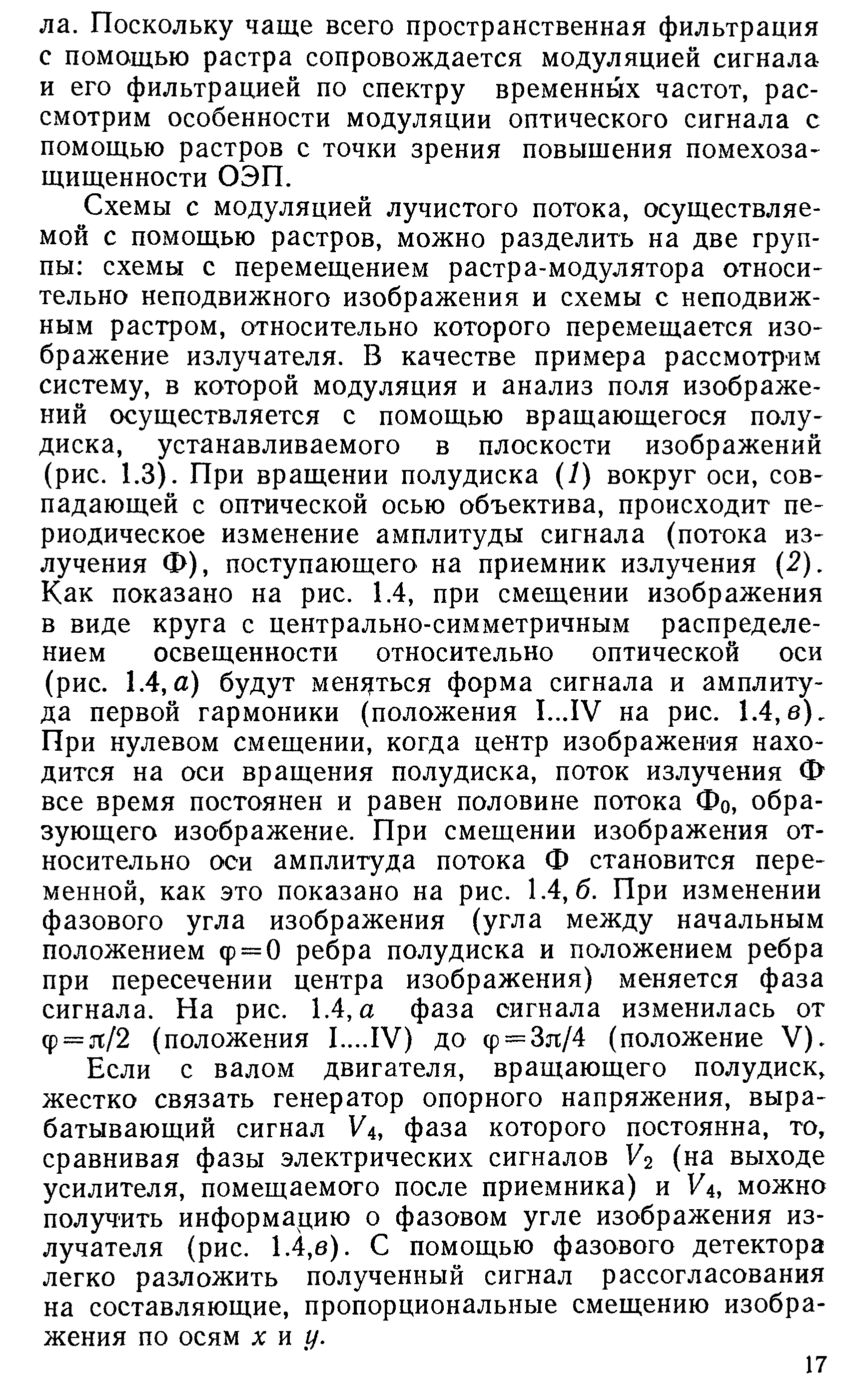 Схемы с модуляцией лучистого потока, осуществляемой с помощью растров, можно разделить на две группы схемы с перемещением растра-модулятора относительно неподвижного изображения и схемы с неподвижным растром, относительно которого перемещается изображение излучателя. В качестве примера рассмотрим систему, в которой модуляция и анализ поля изображений осуществляется с помощью вращающегося полу-диска, устанавливаемого в плоскости изображений (рис. 1.3). При вращении полудиска (1) вокруг оси, совпадающей с оптической осью объектива, происходит периодическое изменение амплитуды сигнала (потока излучения Ф), поступающего на приемник излучения (2). Как показано на рис. 1.4, при смещении изображения в виде круга с центрально-симметричным распределением освещенности относительно оптической оси (рис. 1.4, а) будут мен5 ться форма сигнала и амплитуда первой гармоники (положения 1...1У на рис. 1.4,в). При нулевом смещении, когда центр изображения находится на оси вращения полудиска, поток излучения Ф все время постоянен и равен половине потока Фо, образующего изображение. При смещении изображения относительно оси амплитуда потока Ф становится переменной, как это показано на рис. 1.4,6. При изменении фазового угла изображения (угла между начальным положением ф = 0 ребра полудиска и положением ребра при пересечении центра изображения) меняется фаза сигнала. На рис. 1.4, а фаза сигнала изменилась от Ф = л/2 (положения 1.1У) до ф = Зл /4 (положение V).
