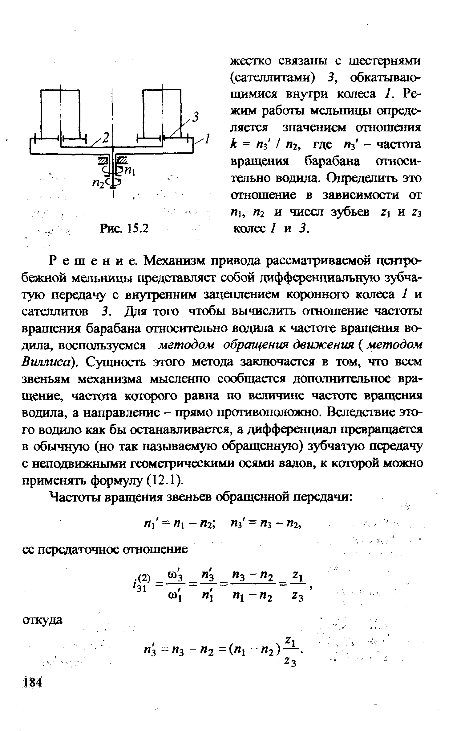 Решение. Механизм привода рассматриваемой цопро-бежной мельницы представляет собой дифференциальную зубчатую передачу с внутренним зацеплением коронного колеса I и сателлитов 3. Для того чтобы вычислить отношение частоты вращения барабана относительно водила к частоте вращения водила, воспользуемся методом обращения движения ( методом Виллиса). Сущность этого метода заключается в том, что всем звеньям механизма мысленно сообщается дополнительное вращение, частота которого равна по величине частоте вращения водила, а направление - прямо противоположно. Вследствие этого водило как бы останавливается, а дифференциал превращаегся в обычную (но так называемую обращенную) зубчатую передачу с неподвижными геометрическими осями валов, к которой можно применять формулу (12.1).
