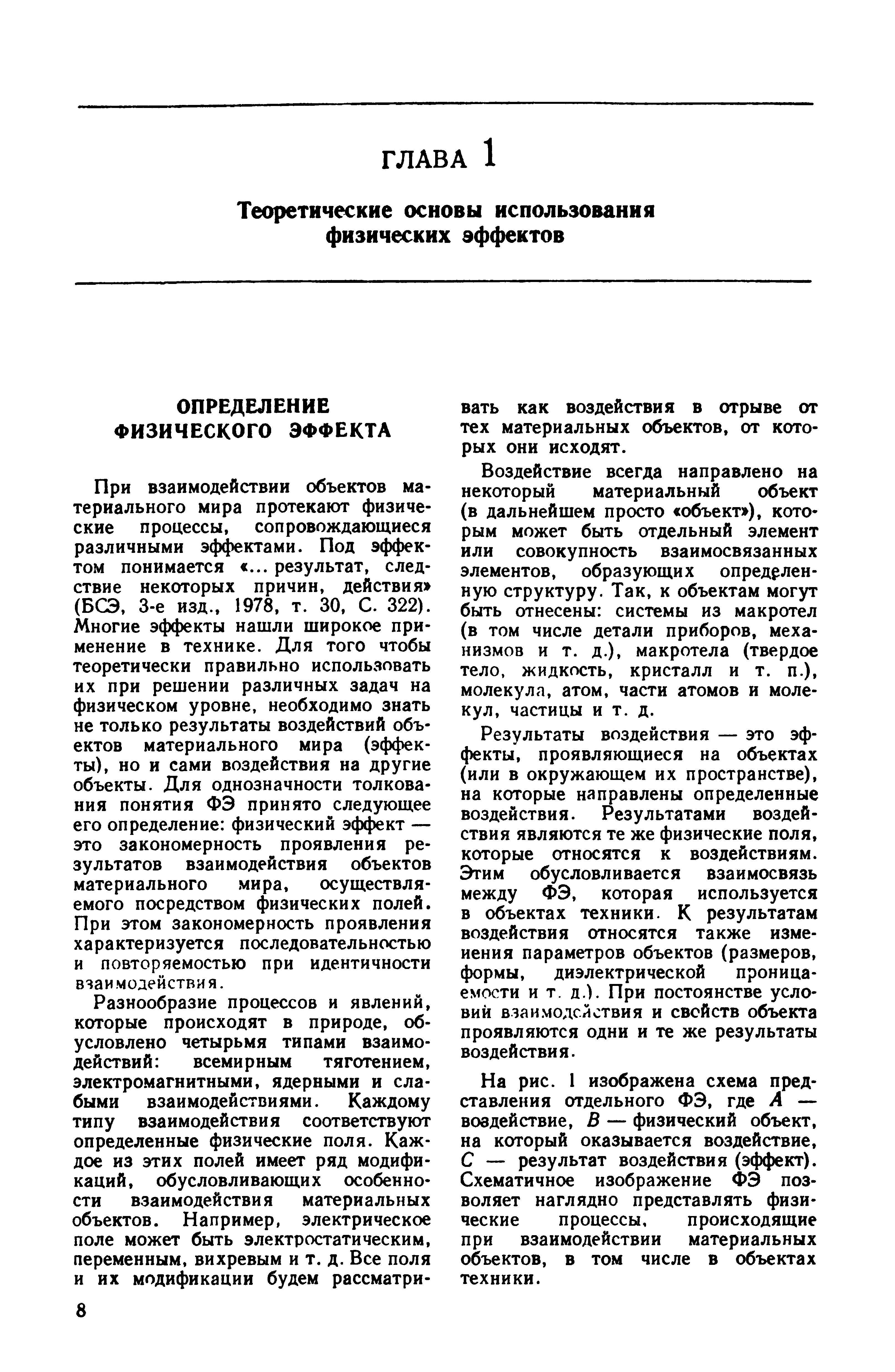 При взаимодействии объектов материального мира протекают физические процессы, сопровождающиеся различными эффектами. Под э4 фек-том понимается ... результат, следствие некоторых причин, действия (БСЭ, 3-е изд., 1978, т. 30, С. 322). Многие эффекты нашли широкое применение в технике. Для того чтобы теоретически правильно использовать их при решении различных задач на физическом уровне, необходимо знать не только результаты воздействий объектов материального мира (эффекты), но и сами воздействия на другие объекты. Для однозначности толкования понятия ФЭ принято следующее его определение физический эффект — это закономерность проявления результатов взаимодействия объектов материального мира, осуществляемого посредством физических полей. При этом закономерность проявления характеризуется последовательностью и повторяемостью при идентичности взаимодействия.
