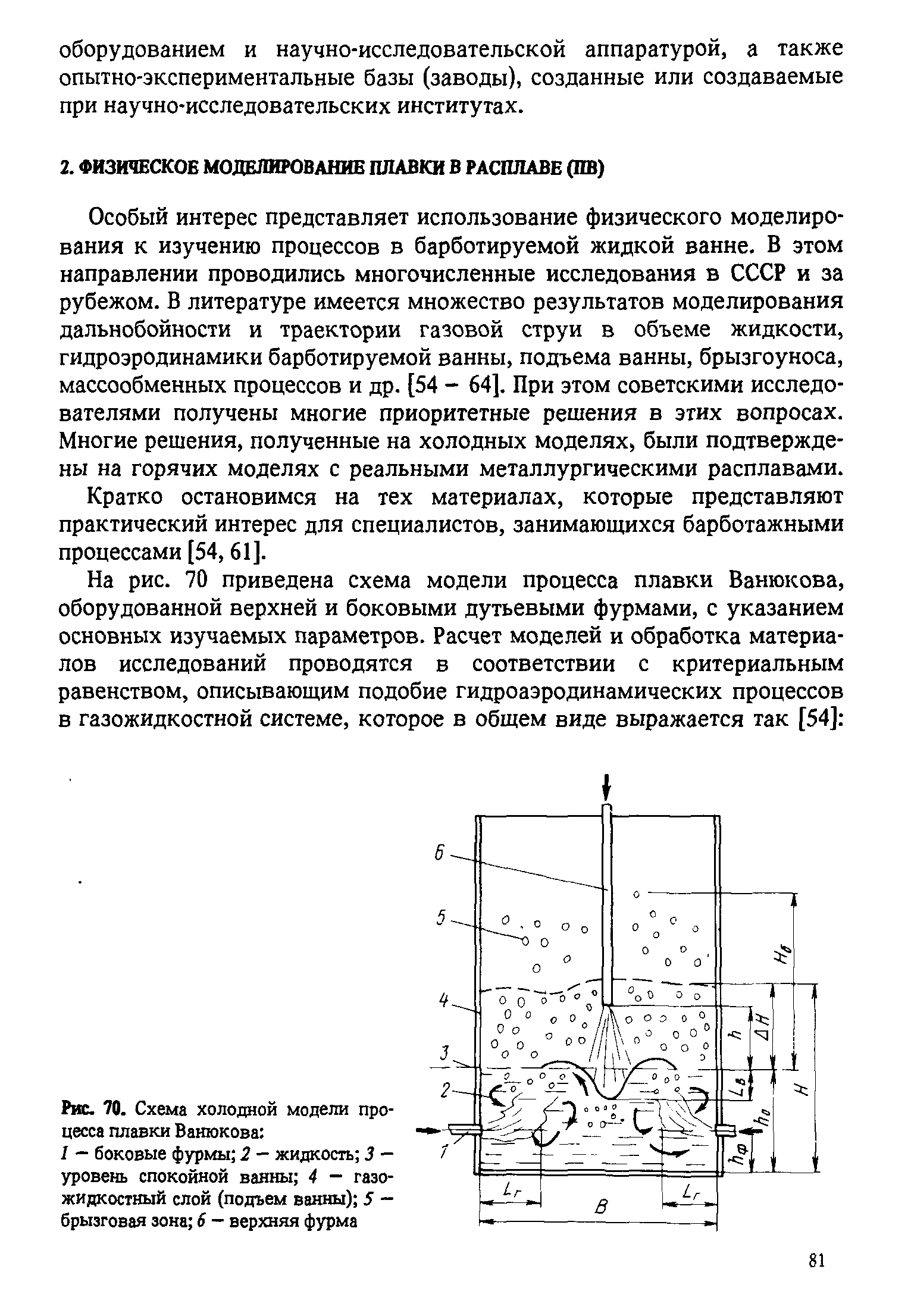 Особый интерес представляет использование физического моделирования к изучению процессов в барботируемой жидкой ванне. В этом направлении проводились многочисленные исследования в СССР и за рубежом. В литературе имеется множество результатов моделирования дальнобойности и траектории газовой струи в объеме жидкости, гидроэродинамики барботируемой ванны, подъема ванны, брызгоуноса, массообменных процессов и др. [54 - 64]. При этом советскими исследователями получены многие приоритетные решения в этих вопросах. Многие решения, полученные на холодных моделях, были подтверждены на горячих моделях с реальными металлургическими расплавами.
