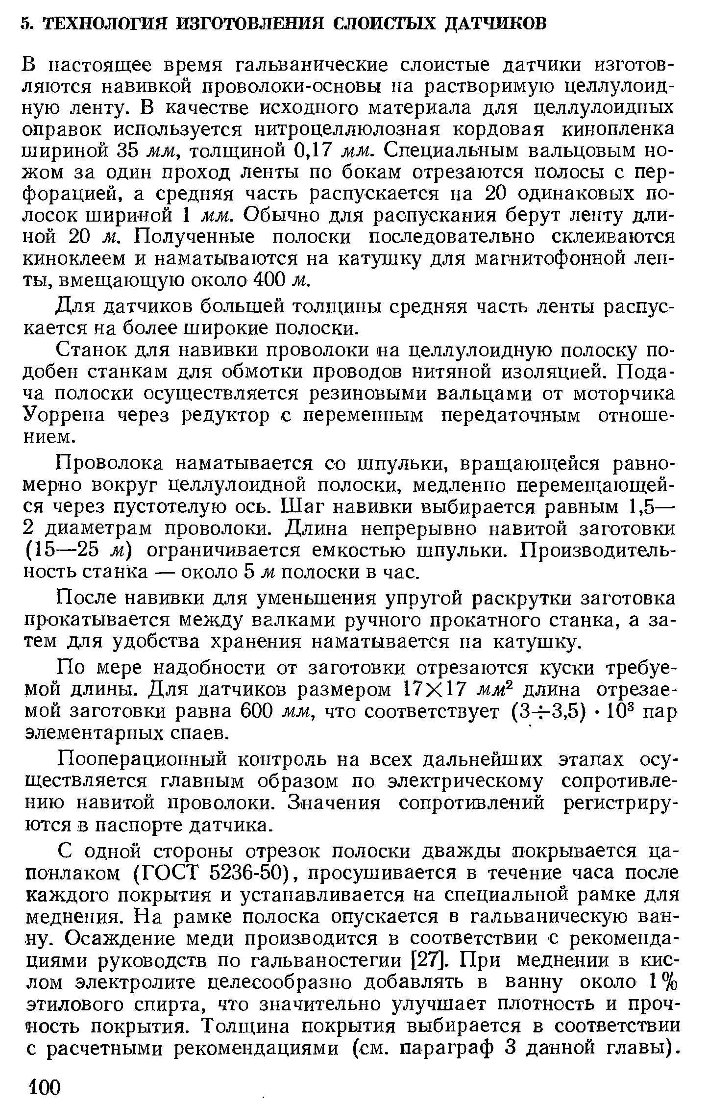 В настоящее время гальванические слоистые датчики изготовляются навивкой проволоки-основы на растворимую целлулоидную ленту. В качестве исходного материала для целлулоидных оправок используется нитроцеллюлозная кордовая кинопленка шириной 35 мм, толщиной 0,17 мм. Специальным вальцовым ножом за один проход ленты по бокам отрезаются полосы с перфорацией, а средняя часть распускается на 20 одинаковых полосок шириной 1 мм. Обычно для распускания берут ленту длиной 20 м. Полученные полоски последовательно склеиваются киноклеем и наматываются на катушку для магнитофонной ленты, вмещающую около 400 м.
