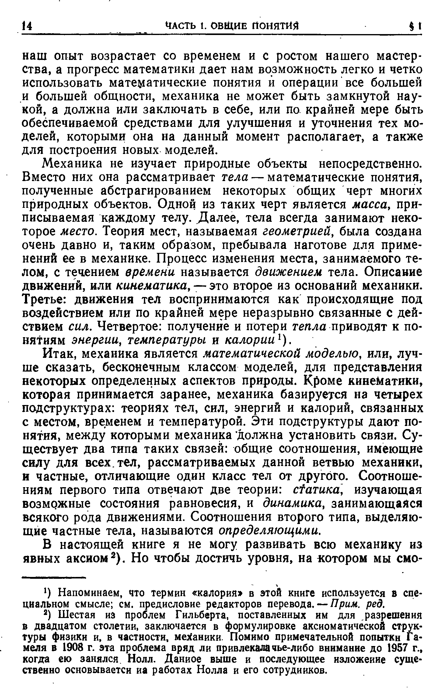 Механика не изучает природные объекты непосредственно. Вместо них она рассматривает тела — математические понятия, полученные абстрагированием некоторых общих черт многих природных объектов. Одной из таких черт является масса, приписываемая каждому телу. Далее, тела всегда занимают некоторое место. Теория мест, называемая геометрией, была создана очень давно и, таким образом, пребывала наготове для применений ее в механике. Процесс изменения места, занимаемого телом, с течением времени называется движением тела. Описание движений, или кинематика, — это второе из оснований механики. Третье движения тел воспринимаются как происходящие под воздействием или по крайней мере неразрывно связанные с действием сил. Четвертое получение и потери тепла приводят к понятиям энергии, температуры и калории ).
