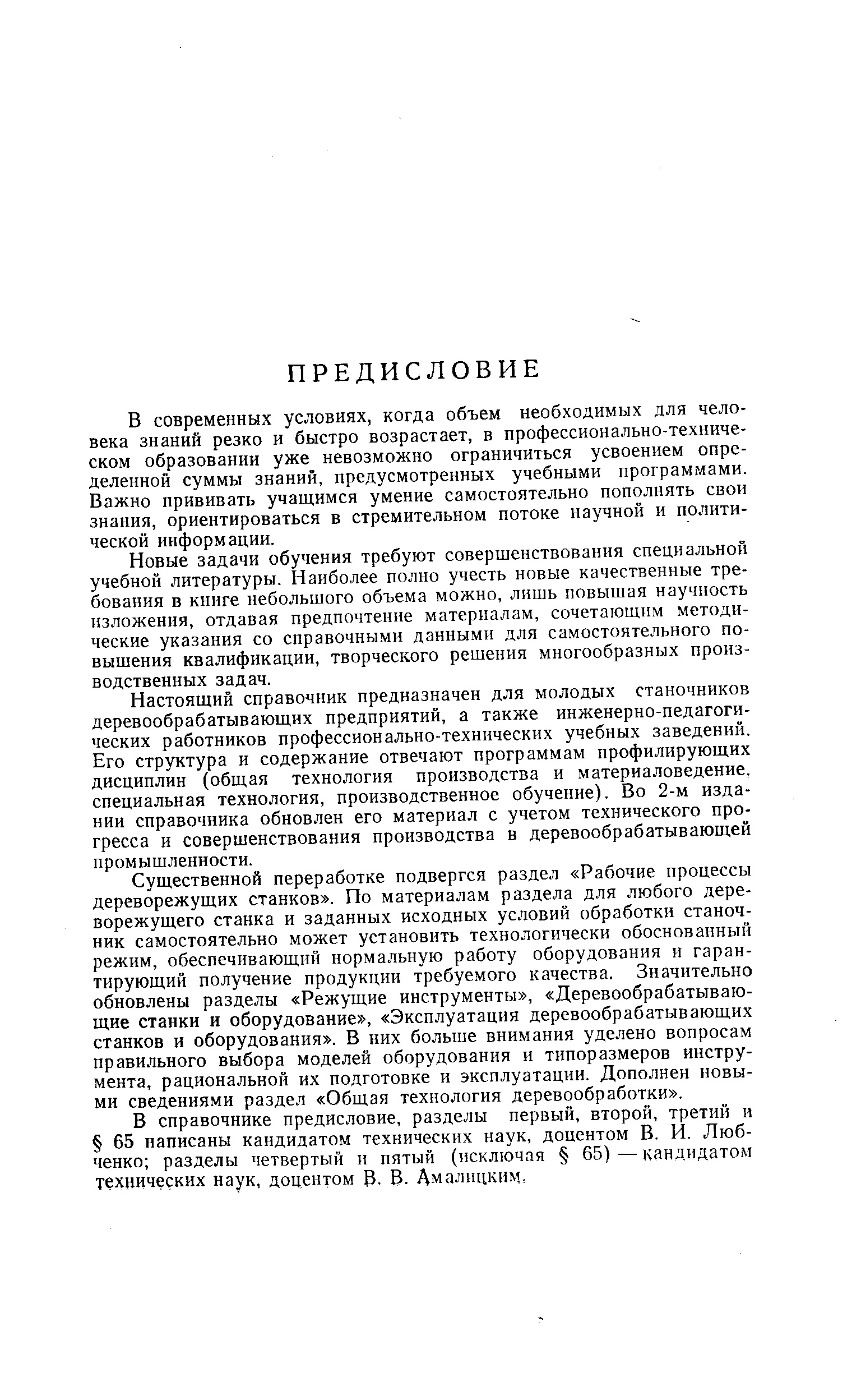 Существенной переработке подвергся раздел Рабочие процессы дереворежущих станков . По материалам раздела для любого дереворежущего станка и заданных исходных условий обработки станочник самостоятельно может установить технологически обоснованный режим, обеспечивающий нормальную работу оборудования и гарантирующий получение продукции требуемого качества. Значительно обновлены разделы Режущие инструменты , Деревообрабатывающие станки и оборудование , Эксплуатация деревообрабатывающих станков и оборудования . В них больше внимания уделено вопросам правильного выбора моделей оборудования н типоразмеров инструмента, рациональной их подготовке и эксплуатации. Дополнен новыми сведениями раздел Общая технология деревообработки .
