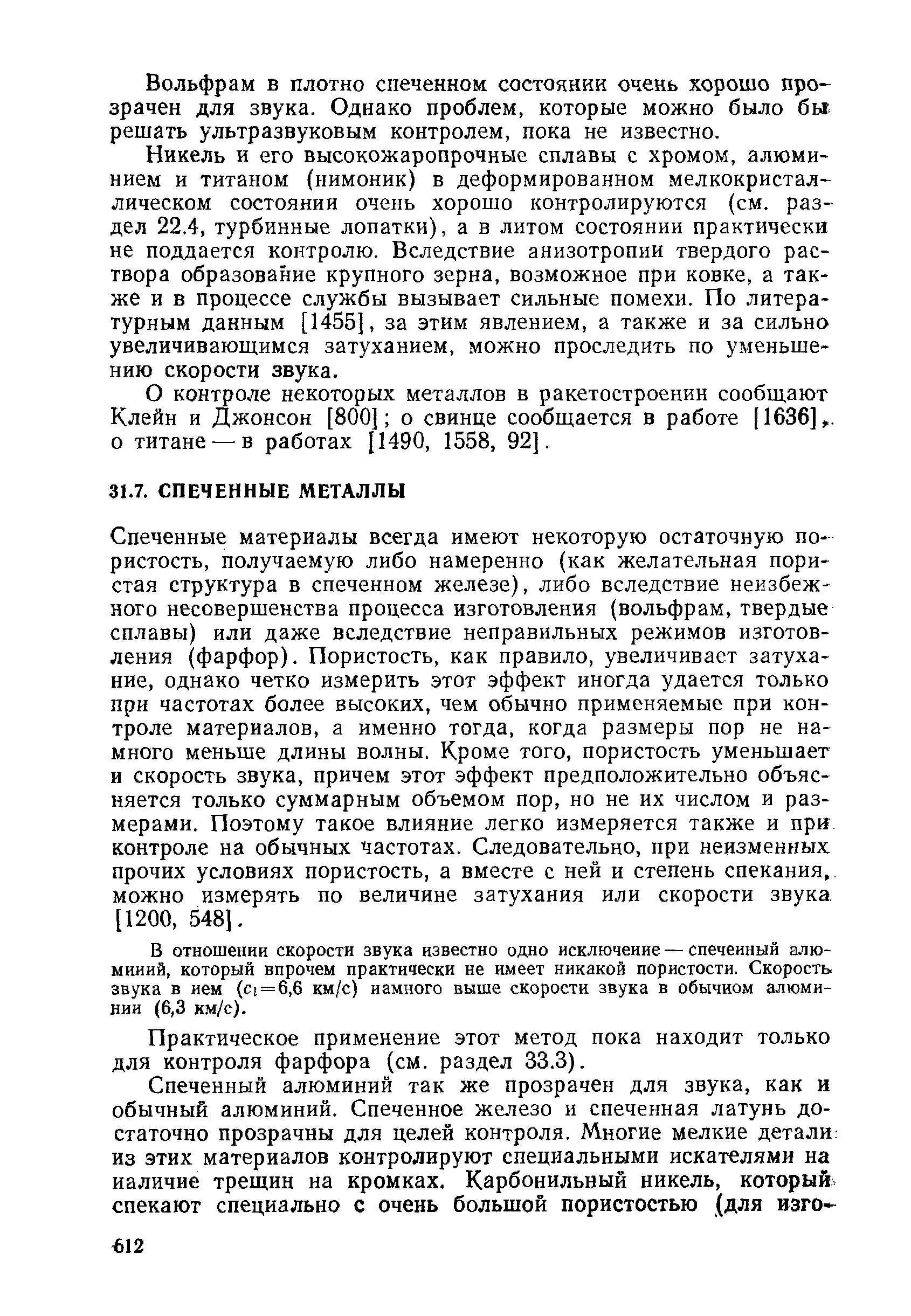 Спеченные материалы всегда имеют некоторую остаточную пористость, получаемую либо намеренно (как желательная пори-стая структура в спеченном железе), либо вследствие неизбежного несовершенства процесса изготовления (вольфрам, твердые сплавы) или даже вследствие неправильных режимов изготовления (фарфор). Пористость, как правило, увеличивает затухание, однако четко измерить этот эффект иногда удается только при частотах более высоких, чем обычно применяемые при контроле материалов, а именно тогда, когда размеры пор не намного меньше длины волны. Кроме того, пористость уменьшает и скорость звука, причем этот эффект предположительно объясняется только суммарным объемом пор, но не их числом и размерами. Поэтому такое влияние легко измеряется также и при контроле на обычных частотах. Следовательно, при неизменных прочих условиях пористость, а вместе с ней и степень спекания,, можно измерять по величине затухания или скорости звука [1200, 548].
