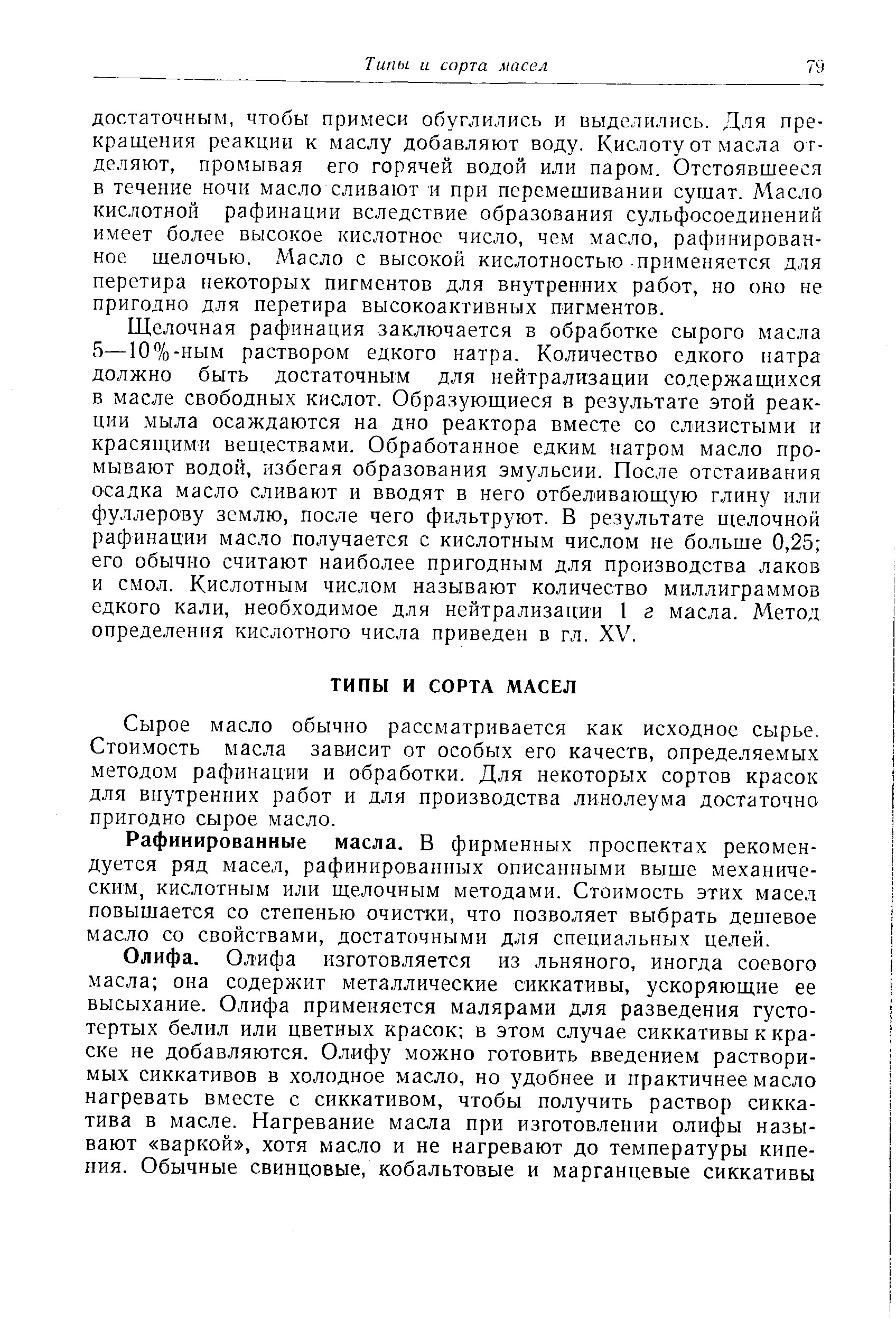 Щелочная рафинация заключается в обработке сырого масла 5—10%-ным раствором едкого натра. Количество едкого натра должно быть достаточным для нейтрализации содержащихся в масле свободных кислот. Образующиеся в результате этой реакции мыла осаждаются на дно реактора вместе со слизистыми и красящими веществами. Обработанное едким натром масло промывают водой, избегая образования эмульсии. После отстаивания осадка масло сливают и вводят в него отбеливающую глину или фуллерову землю, после чего фильтруют. В результате щелочной рафинации масло получается с кислотным числом не больше 0,25 его обычно считают наиболее пригодным для производства лаков и смол. Кислотным числом называют количество миллиграммов едкого кали, необходимое для нейтрализации 1 г масла. Метод определения кислотного числа приведен в гл. XV.
