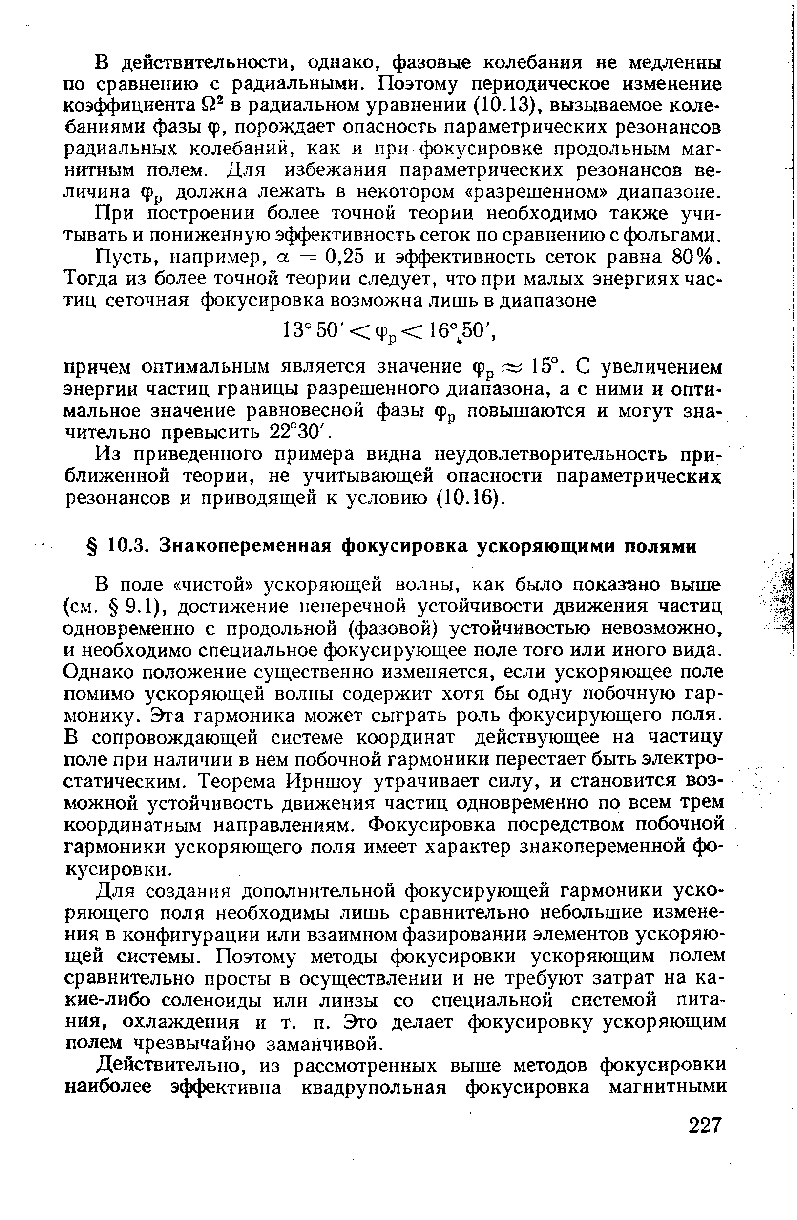 В поле чистой ускоряющей волны, как было показано выше (см. 9.1), достижение пеперечной устойчивости движения частиц одновременно с продольной (фазовой) устойчивостью невозможно, и необходимо специальное фокусирующее поле того или иного вида. Однако положение существенно изменяется, если ускоряющее поле помимо ускоряющей волны содержит хотя бы одну побочную гармонику. Эта гармоника может сыграть роль фокусирующего поля. В сопровождающей системе координат действующее на частицу поле при наличии в нем побочной гармоники перестает быть электростатическим. Теорема Ирншоу утрачивает силу, и становится возможной устойчивость движения частиц одновременно по всем трем координатным направлениям. Фокусировка посредством побочной гармоники ускоряющего поля имеет характер знакопеременной фокусировки.
