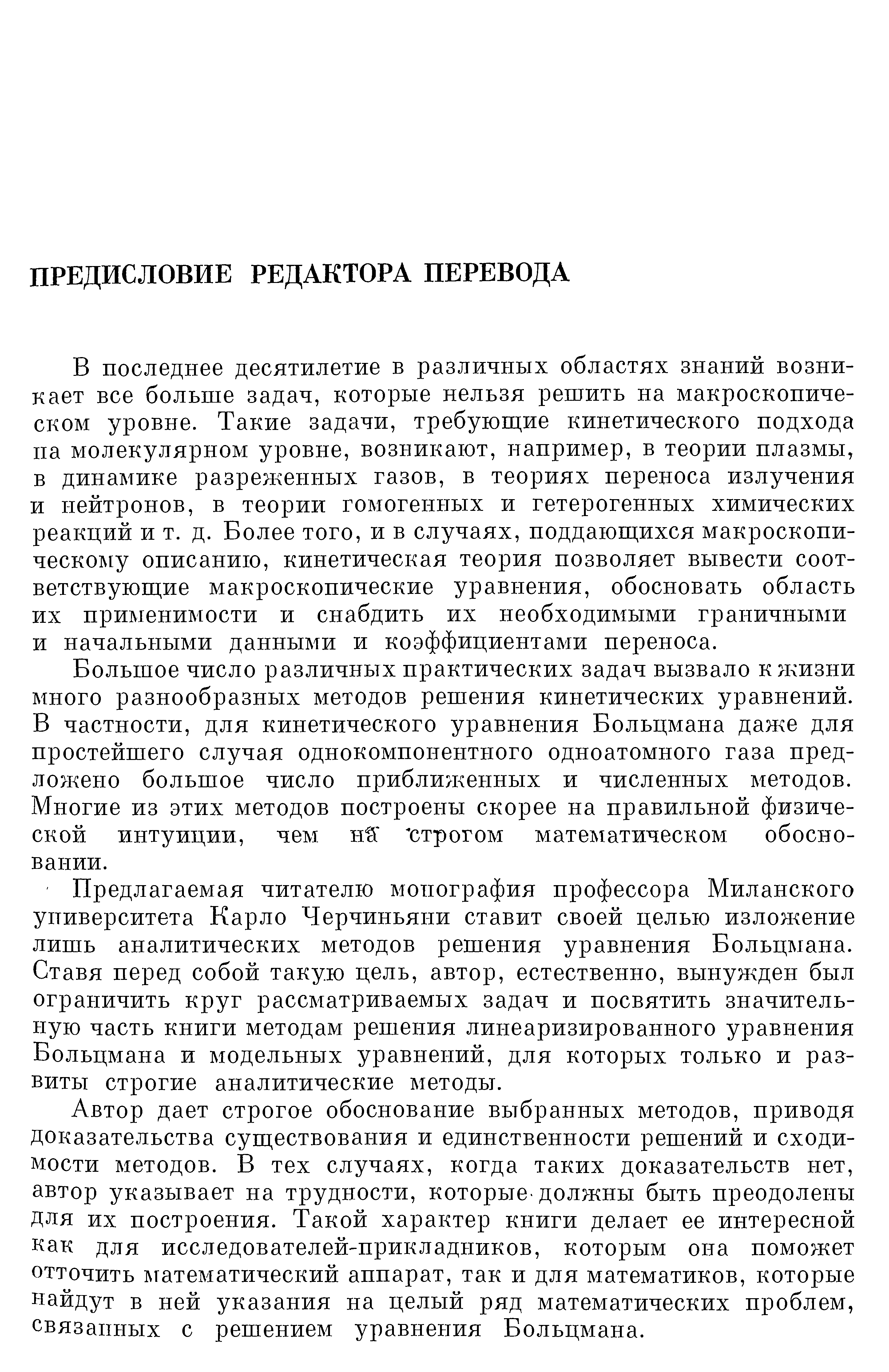 В последнее десятилетие в различных областях знаний возникает все больше задач, которые нельзя решить на макроскопическом уровне. Такие задачи, требующие кинетического подхода па молекулярном уровне, возникают, например, в теории плазмы, в динамике разреженных газов, в теориях переноса излучения и нейтронов, в теории гомогенных и гетерогенных химических реакций и т. д. Более того, и в случаях, поддающихся макроскопическому описанию, кинетическая теория позволяет вывести соответствующие макроскопические уравиения, обосновать область их применимости и снабдить их необходимыми граничными и начальными данными и коэффициентами переноса.
