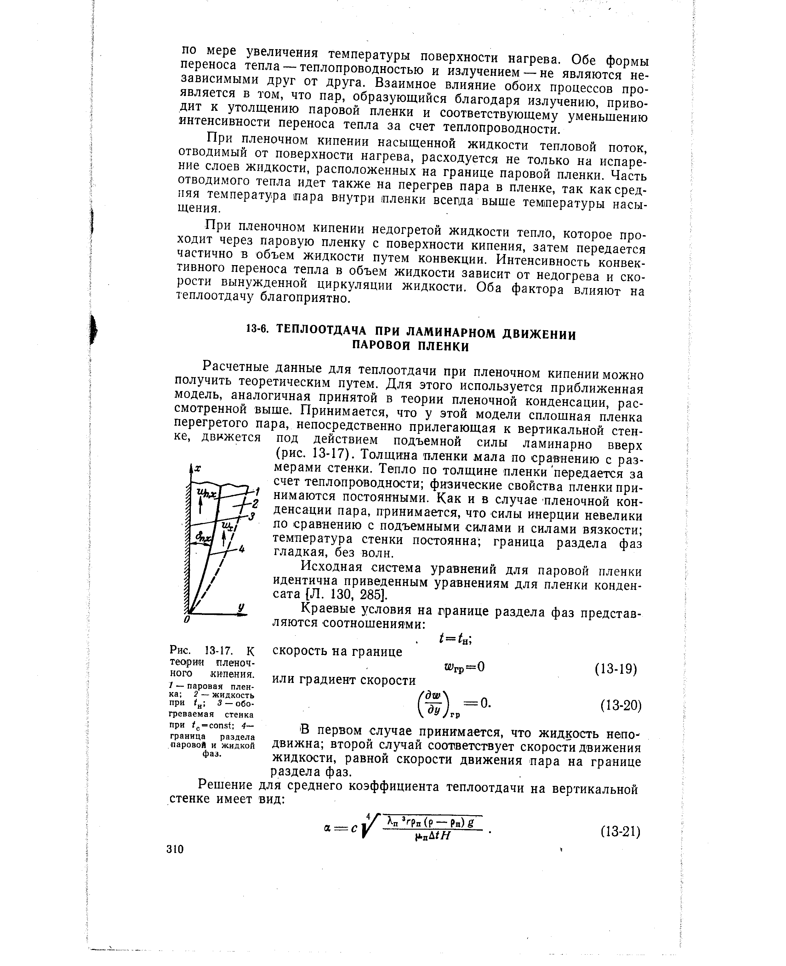 Расчетные данные для теплоотдачи при пленочном кипении можно получить теоретическим путем. Для этого используется приближенная модель, аналогичная принятой в теории пленочной конденсации, рассмотренной выше. Принимается, что у этой модели сплошная пленка перегретого пара, непосредственно прилегающая к вертикальной стенке, движется под действием подъемной силы ламинарно вверх (рис. 13-17). Толщина пленки мала по сравнению с размерами стенки. Тепло по толщине пленки передается за счет теплопроводности физические свойства пленки принимаются постоянными. Как и в случае пленочной конденсации пара, принимается, что силы инерции невелики ло сравнению с подъемными силами и силами вязкости температура стенки постоянна граница раздела фаз гладкая, без волн.
