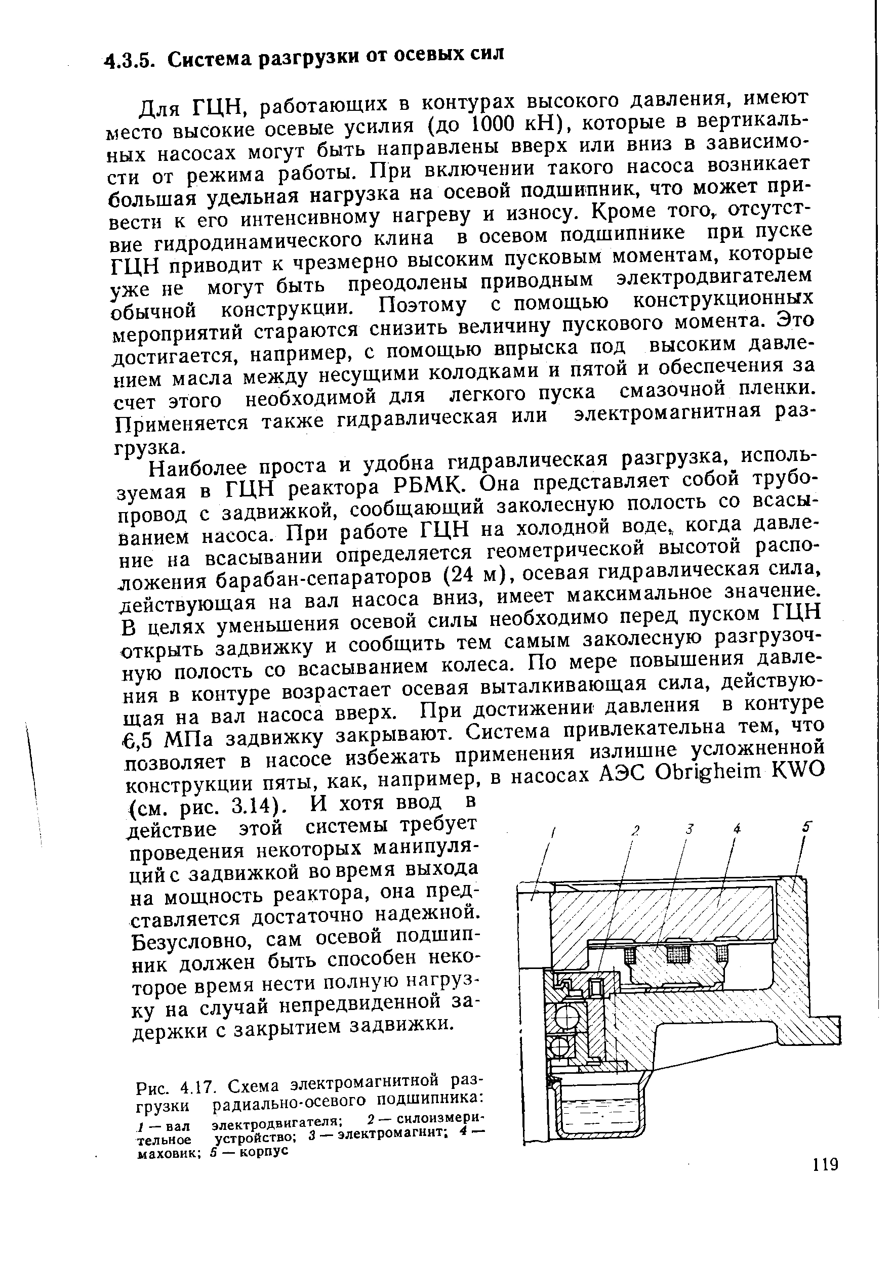 Для ГЦН, работающих в контурах высокого давления, имеют место высокие осевые усилия (до 1000 кН), которые в вертикальных насосах могут быть направлены вверх или вниз в зависимости от режима работы. При включении такого насоса возникает большая удельная нагрузка на осевой подшипник, что может привести к его интенсивному нагреву и износу. Кроме того,, отсутствие гидродинамического клина в осевом подшипнике при пуске ГЦН приводит к чрезмерно высоким пусковым моментам, которые уже не могут быть преодолены приводным электродвигателем обычной конструкции. Поэтому с помощью конструкционных мероприятий стараются снизить величину пускового момента. Это достигается, например, с помощью впрыска под высоким давлением масла между несущими колодками и пятой и обеспечения за счет этого необходимой для легкого пуска смазочной пленки. Применяется также гидравлическая или электромагнитная разгрузка.
