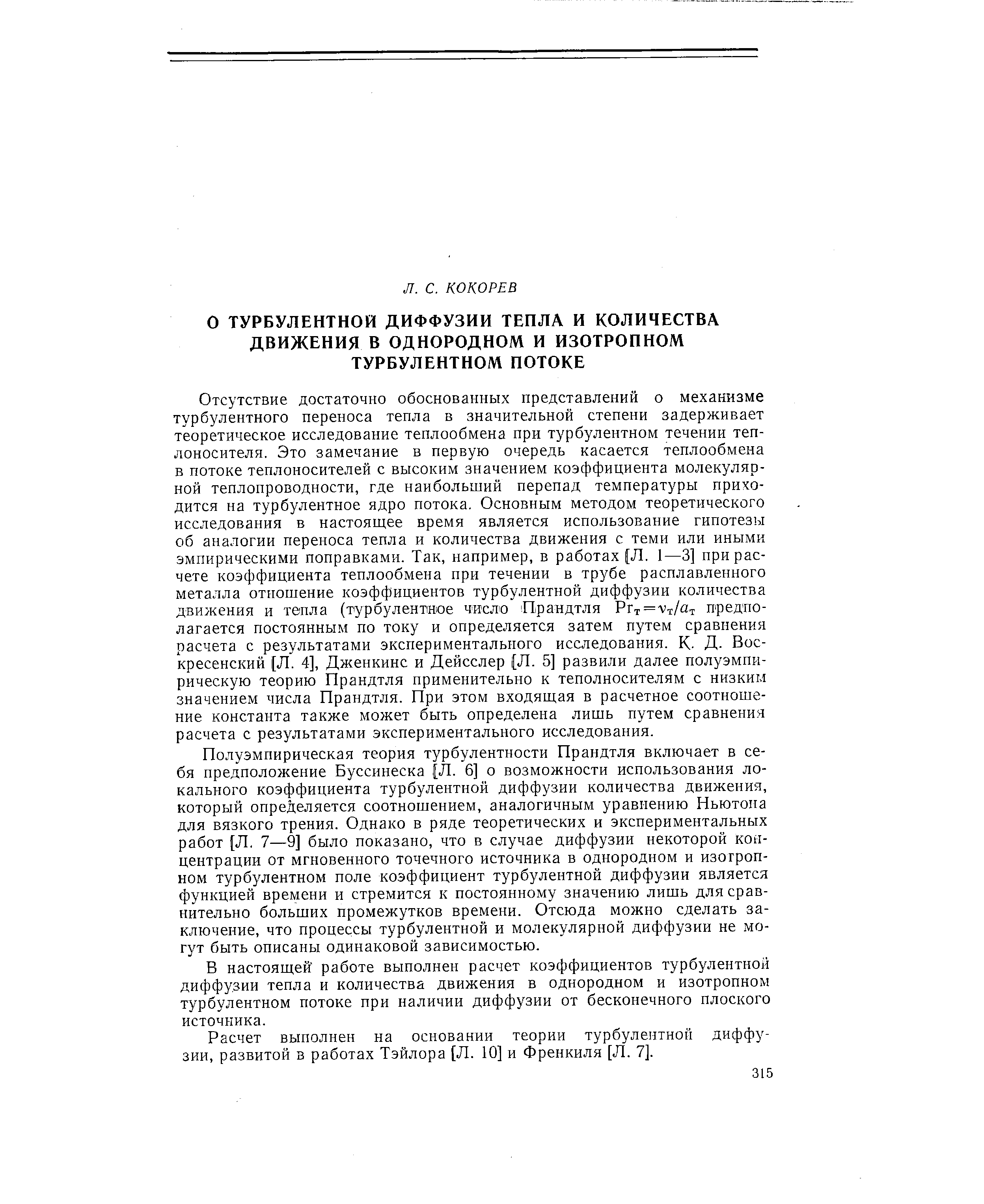 Полуэмпирическая теория турбулентности Прандтля включает в себя предположение Буссинеска [Л. 6] о возможности использования локального коэффициента турбулентной диффузии количества движения, который определяется соотношением, аналогичным уравнению Ньютона для вязкого трения. Однако в ряде теоретических и экспериментальных работ [Л, 7—9] было показано, что в случае диффузии некоторой концентрации от мгновенного точечного источника в однородном и изотропном турбулентном поле коэффициент турбулентной диффузии является функцией времени и стремится к постоянному значению лишь для сравнительно больших промежутков времени. Отсюда можно сделать заключение, что процессы турбулентной и молекулярной диффузии не могут быть описаны одинаковой зависимостью.
