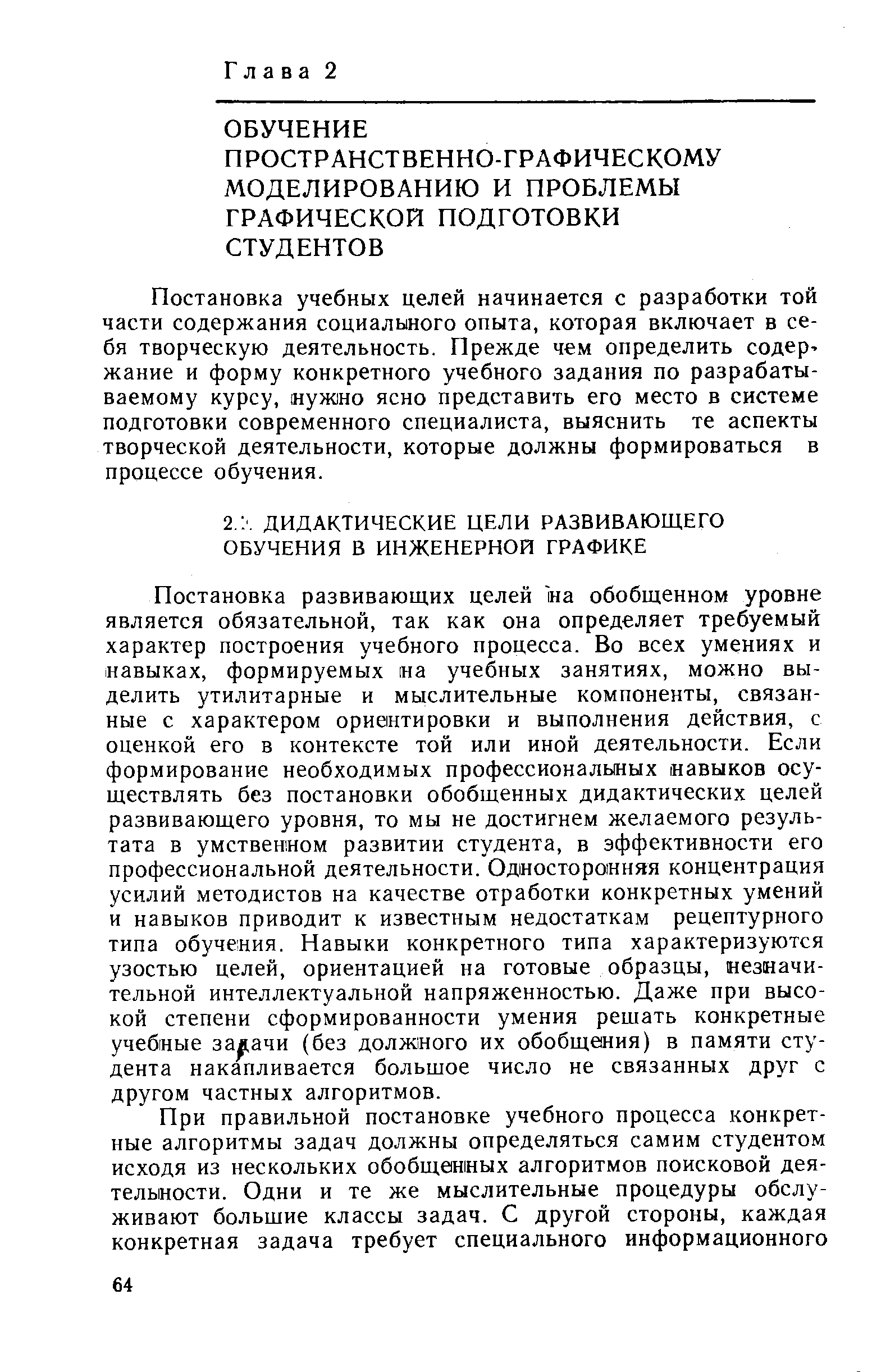 Постановка развивающих целей на обобщенном уровне является обязательной, так как она определяет требуемый характер построения учебного процесса. Во всех умениях и навыках, формируемых на учебных занятиях, можно выделить утилитарные и мыслительные компоненты, связанные с характером ориентировки и выполнения действия, с оценкой его в контексте той или иной деятельности. Если формирование необходимых профессиональных навыков осуществлять без постановки обобщенных дидактических целей развивающего уровня, то мы не достигнем желаемого результата в умственном развитии студента, в эффективности его профессиональной деятельности. Односторонняя концентрация усилий методистов на качестве отработки конкретных умений и навыков приводит к известным недостаткам рецептурного типа обучения. Навыки конкретного типа характеризуются узостью целей, ориентацией на готовые образцы, незначительной интеллектуальной напряженностью. Даже при высокой степени сформированности умения решать конкретные учебные задачи (без должного их обобщения) в памяти студента накапливается большое число не связанных друг с другом частных алгоритмов.
