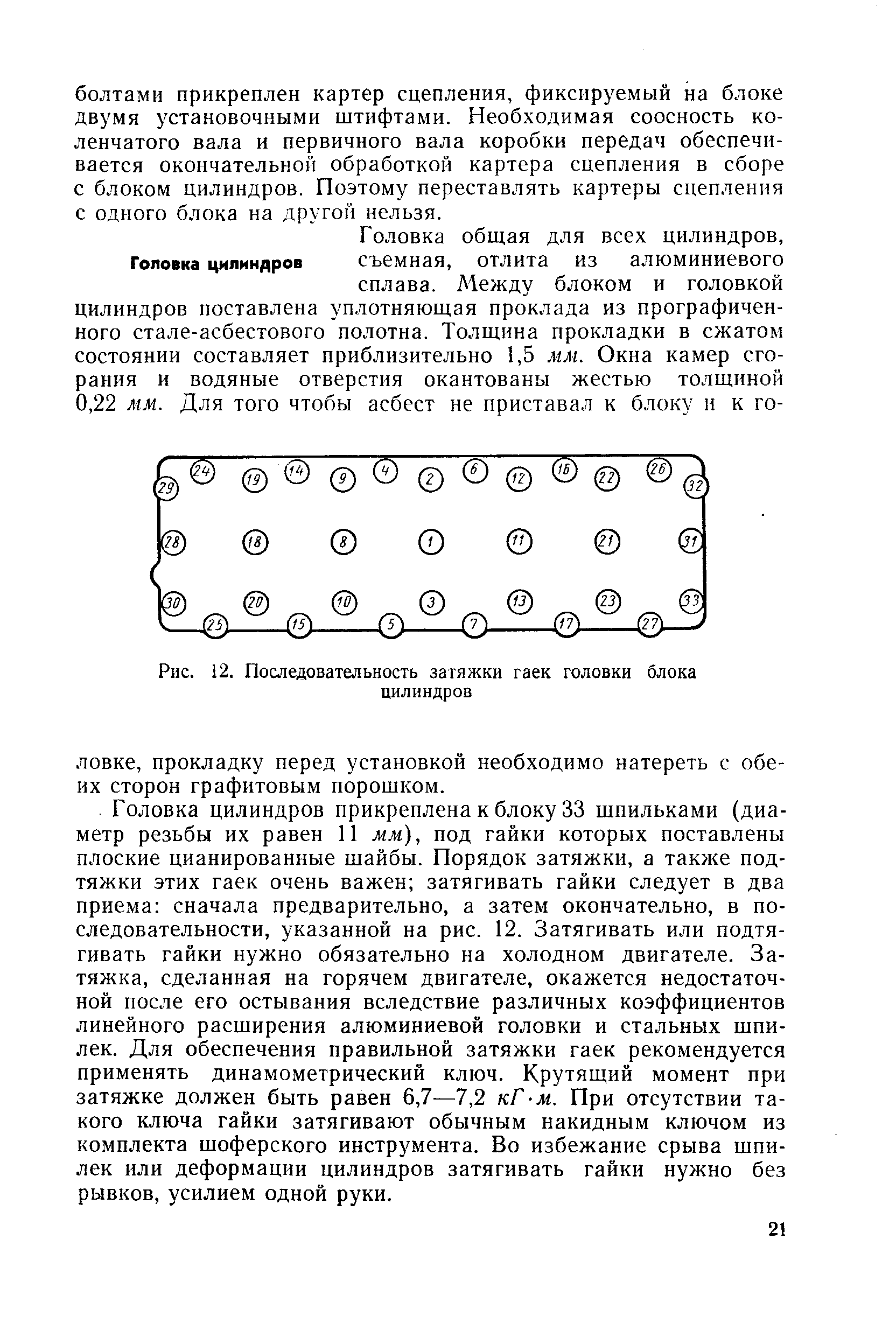 Головка цилиндров прикреплена к блоку 33 шпильками (диаметр резьбы их равен 11 мм), под гайки которых поставлены плоские цианированные шайбы. Порядок затяжки, а также подтяжки этих гаек очень важен затягивать гайки следует в два приема сначала предварительно, а затем окончательно, в последовательности, указанной на рис. 12. Затягивать или подтягивать гайки нужно обязательно на холодном двигателе. Затяжка, сделанная на горячем двигателе, окажется недостаточной после его остывания вследствие различных коэффициентов линейного расширения алюминиевой головки и стальных шпилек. Для обеспечения правильной затяжки гаек рекомендуется применять динамометрический ключ. Крутящий момент при затяжке должен быть равен 6,7—7,2 кГ-м. При отсутствии такого ключа гайки затягивают обычным накидным ключом из комплекта шоферского инструмента. Во избежание срыва шпилек или деформации цилиндров затягивать гайки нужно без рывков, усилием одной руки.
