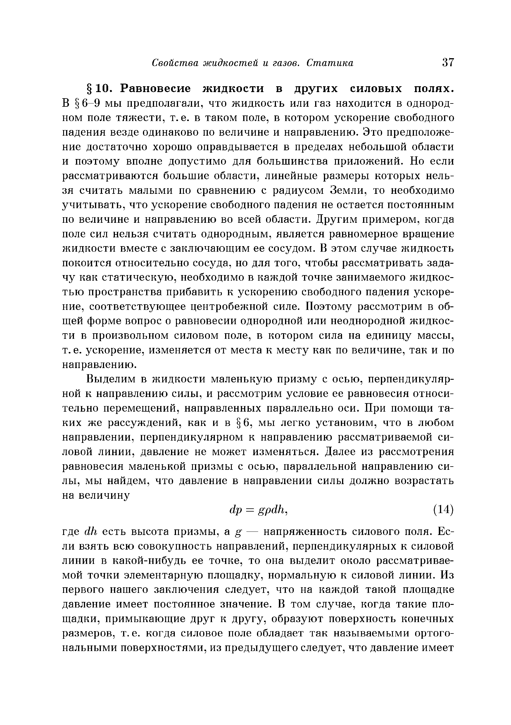 В 6-9 мы предполагали, что жидкость или газ находится в однородном поле тяжести, т.е. в таком поле, в котором ускорение свободного падения везде одинаково по величине и направлению. Это предположение достаточно хорошо оправдывается в пределах небольшой области и поэтому вполне допустимо для большинства приложений. Но если рассматриваются большие области, линейные размеры которых нельзя считать малыми по сравнению с радиусом Земли, то необходимо учитывать, что ускорение свободного падения не остается постоянным по величине и направлению во всей области. Другим примером, когда поле сил нельзя считать однородным, является равномерное вращение жидкости вместе с заключающим ее сосудом. В этом случае жидкость покоится относительно сосуда, но для того, чтобы рассматривать задачу как статическую, необходимо в каждой точке занимаемого жидкостью пространства прибавить к ускорению свободного падения ускорение, соответствующее центробежной силе. Поэтому рассмотрим в общей форме вопрос о равновесии однородной или неоднородной жидкости в произвольном силовом поле, в котором сила на единицу массы, т. е. ускорение, изменяется от места к месту как по величине, так и по направлению.
