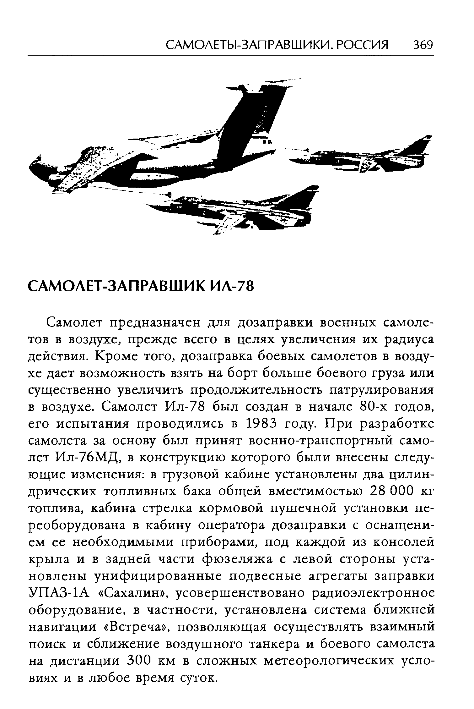 Самолет предназначен для дозаправки военных самолетов в воздухе, прежде всего в целях увеличения их радиуса действия. Кроме того, дозаправка боевых самолетов в воздухе дает возможность взять на борт больше боевого груза или существенно увеличить продолжительность патрулирования в воздухе. Самолет Ил-78 был создан в начале 80-х годов, его испытания проводились в 1983 году. При разработке самолета за основу был принят военно-транспортный самолет Ил-76МД, в конструкцию которого были внесены следующие изменения в грузовой кабине установлены два цилиндрических топливных бака общей вместимостью 28 ООО кг топлива, кабина стрелка кормовой пушечной установки переоборудована в кабину оператора дозаправки с оснащением ее необходимыми приборами, под каждой из консолей крыла и в задней части фюзеляжа с левой стороны установлены унифицированные подвесные агрегаты заправки УПАЗ-1А Сахалин , усовершенствовано радиоэлектронное оборудование, в частности, установлена система ближней навигации Встреча , позволяющая осуществлять взаимный поиск и сближение воздушного танкера и боевого самолета на дистанции 300 км в сложных метеорологических условиях и в любое время суток.
