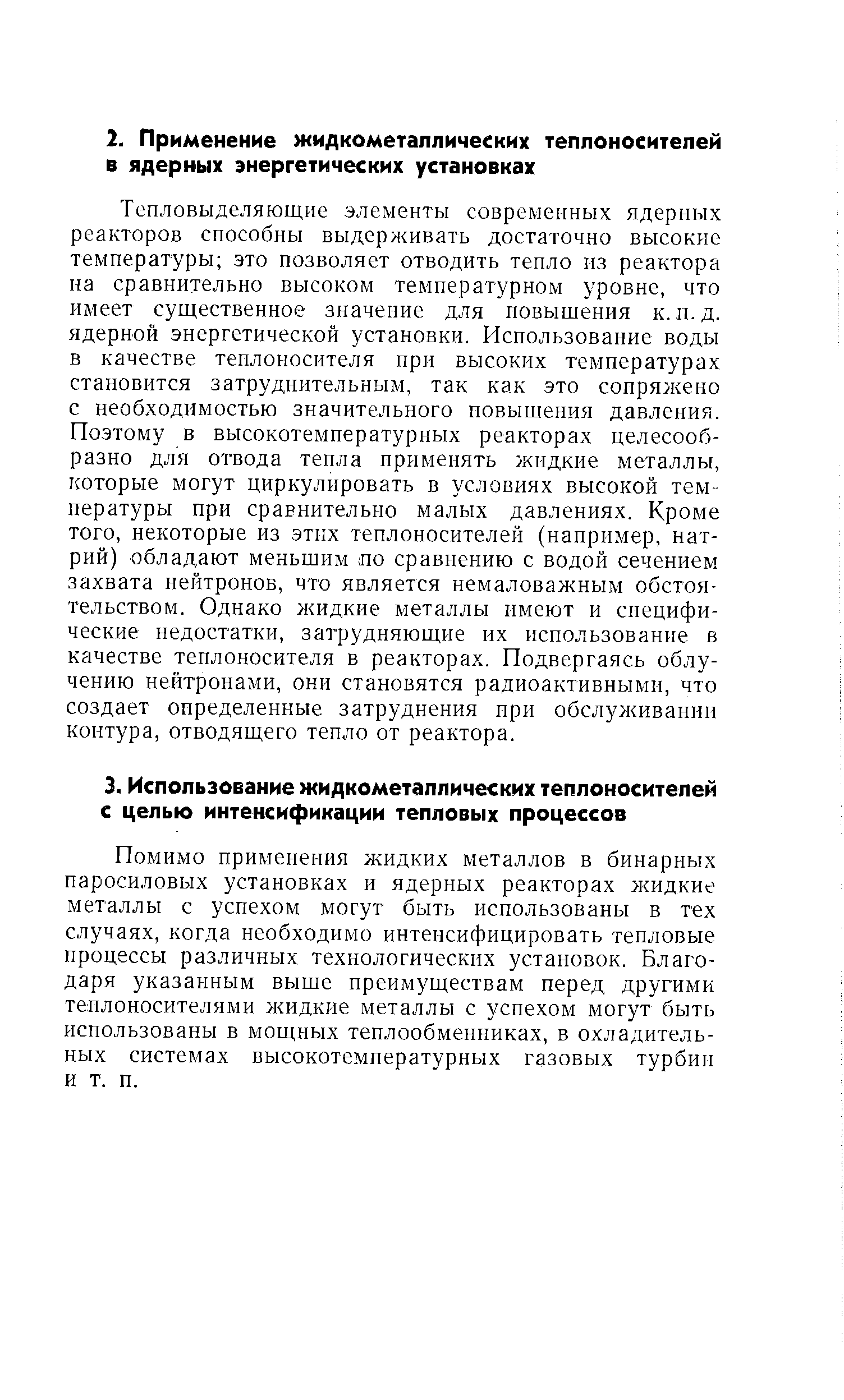 Тепловыделяющие элементы современных ядерных реакторов способны выдерживать достаточно высокие температуры это позволяет отводить тепло из реактора на сравнительно высоком температурном уровне, что имеет существенное значение для повышения к. п.д. ядерной энергетической установки. Использование воды в качестве теплоносителя при высоких температурах становится затруднительным, так как это сопряжено с необходимостью значительного повышения давления. Поэтому в высокотемпературных реакторах целесообразно для отвода тепла применять жидкие металлы, которые могут циркулировать в условиях высокой температуры при сравнительно малых давлениях. Кроме того, некоторые из этих теплоносителей (например, натрий) обладают меньшим по сравнению с водой сечением захвата нейтронов, что является немаловажным обстоятельством. Однако жидкие металлы имеют и специфические недостатки, затрудняющие их использование в качестве теплоносителя в реакторах. Подвергаясь облучению нейтронами, они становятся радиоактивными, что создает определенные затруднения при обслуживании контура, отводящего тепло от реактора.
